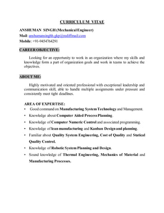 CURRICULUM VITAE
ANSHUMAN SINGH (MechanicalEngineer)
Mail: anshumansinghh.gkp@rediffmail.com
Mobile: +91-9454764291
CAREER OBJECTIVE:
Looking for an opportunity to work in an organization where my skills and
knowledge form a part of organization goals and work in teams to achieve the
objectives.
ABOUT ME:
Highly motivated and oriented professional with exceptional leadership and
communication skill, able to handle multiple assignments under pressure and
consistently meet tight deadlines.
AREA OF EXPERTISE:
• Good command on Manufacturing SystemTechnology and Management.
• Knowledge about Computer Aided ProcessPlanning.
• Knowledge of Computer Numeric Control and associated programming.
• Knowledge of lean manufacturing and Kanban Designand planning.
• Familiar about Quality System Engineering, Cost of Quality and Statical
Quality Control.
• Knowledge of Robotic System Planning and Design.
• Sound knowledge of Thermal Engineering, Mechanics of Material and
Manufacturing Processes.
 