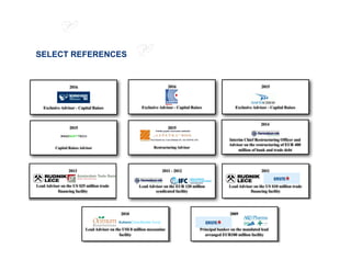 SELECT REFERENCES
2011 - 2012
Lead Advisor on the EUR 120 million
syndicated facility
2014
Interim Chief Restructuring Officer and
Advisor on the restructuring of EUR 400
million of bank and trade debt
2013
Lead Advisor on the US $25 million trade
financing facility
2011
Lead Advisor on the US $10 million trade
financing facility
2015
Exclusive Advisor - Capital Raises
2015
Restructuring Advisor
2015
Capital Raises Advisor
2009
Principal banker on the mandated lead
arranged EUR100 million facility
2010
Lead Advisor on the US$ 8 million mezzanine
facility
2016
Exclusive Advisor - Capital Raises
2016
Exclusive Advisor - Capital Raises
 