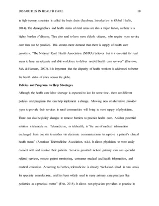 DISPARITIES IN HEALTH CARE 10
in high-income countries is called the brain drain (Jacobsen, Introduction to Global Health,
2014). The demographics and health status of rural areas are also a major factor, as there is a
higher burden of disease. They also tend to have more elderly citizens, who require more service
care than can be provided. This creates more demand than there is supply of health care
providers. “The National Rural Health Association (NHRA) believes that it is essential for rural
areas to have an adequate and able workforce to deliver needed health care services” (Burrows,
Suh, & Hamann, 2003). It is important that the disparity of health workers is addressed to better
the health status of cities across the globe.
Policies and Programs to Help Shortages
Although the health care labor shortage is expected to last for some time, there are different
policies and programs that can help implement a change. Allowing new or alternative provider
types to provide their services in rural communities will bring in more supply of physicians.
There can also be policy changes to remove barriers to practice health care. Another potential
solution is telemedicine. Telemedicine, or telehealth, is “the use of medical information
exchanged from one site to another via electronic communications to improve a patient’s clinical
health status” (American Telemedicine Association, n.d.). It allows physicians to more easily
connect with and monitor their patients. Services provided include primary care and specialist
referral services, remote patient monitoring, consumer medical and health information, and
medical education. According to Forbes, telemedicine is already “well-established in rural areas
for specialty consultations, and has been widely used in many primary care practices like
pediatrics as a practical matter” (Frist, 2015). It allows non-physician providers to practice in
 
