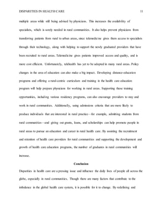 DISPARITIES IN HEALTH CARE 11
multiple areas while still being advised by physicians. This increases the availability of
specialists, which is sorely needed in rural communities. It also helps prevent physicians from
transferring patients from rural to urban areas, since telemedicine gives them access to specialists
through their technology, along with helping to support the newly graduated providers that have
been recruited to rural areas. Telemedicine gives patients improved access and quality, and is
more cost efficient. Unfortunately, telehealth has yet to be adopted in many rural areas. Policy
changes in the area of education can also make a big impact. Developing distance-education
programs and offering a rural-centric curriculum and training in the health care education
program will help prepare physicians for working in rural areas. Supporting these training
opportunities, including various residency programs, can also encourage providers to stay and
work in rural communities. Additionally, using admissions criteria that are more likely to
produce individuals that are interested in rural practice—for example, admitting students from
rural communities—and giving out grants, loans, and scholarships can help promote people in
rural areas to pursue an education and career in rural health care. By assisting the recruitment
and retention of health care providers for rural communities and supporting the development and
growth of health care education programs, the number of graduates in rural communities will
increase.
Conclusion
Disparities in health care are a pressing issue and influence the daily lives of people all across the
globe, especially in rural communities. Though there are many factors that contribute to the
imbalance in the global health care system, it is possible for it to change. By redefining and
 