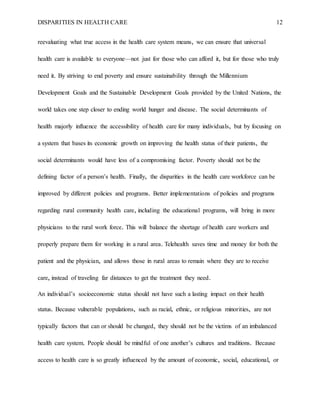 DISPARITIES IN HEALTH CARE 12
reevaluating what true access in the health care system means, we can ensure that universal
health care is available to everyone—not just for those who can afford it, but for those who truly
need it. By striving to end poverty and ensure sustainability through the Millennium
Development Goals and the Sustainable Development Goals provided by the United Nations, the
world takes one step closer to ending world hunger and disease. The social determinants of
health majorly influence the accessibility of health care for many individuals, but by focusing on
a system that bases its economic growth on improving the health status of their patients, the
social determinants would have less of a compromising factor. Poverty should not be the
defining factor of a person’s health. Finally, the disparities in the health care workforce can be
improved by different policies and programs. Better implementations of policies and programs
regarding rural community health care, including the educational programs, will bring in more
physicians to the rural work force. This will balance the shortage of health care workers and
properly prepare them for working in a rural area. Telehealth saves time and money for both the
patient and the physician, and allows those in rural areas to remain where they are to receive
care, instead of traveling far distances to get the treatment they need.
An individual’s socioeconomic status should not have such a lasting impact on their health
status. Because vulnerable populations, such as racial, ethnic, or religious minorities, are not
typically factors that can or should be changed, they should not be the victims of an imbalanced
health care system. People should be mindful of one another’s cultures and traditions. Because
access to health care is so greatly influenced by the amount of economic, social, educational, or
 