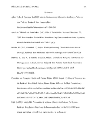 DISPARITIES IN HEALTH CARE 14
References
Adler, N. E., & Newman, K. (2002, March). Socioeconomic Disparities In Health: Pathways
And Policies. Retrieved from Health Affairs:
http://content.healthaffairs.org/content/21/2/60.full
American Telemedicine Association. (n.d.). What is Telemedicine. Retrieved November 26,
2015, from American Telemedicine Association: http://www.americantelemed.org/about-
telemedicine/what-is-telemedicine#.VmEAr7grIgs
Brooks, M. (2013, November 12). Report Warns of Worsening Global Healthcare Worker
Shortage. Retrieved from Medscape: http://www.medscape.com/viewarticle/814221
Burrows, E., Suh, R., & Hamann, D. (2003, March). Health Care Workforce Distribution and
Shortage Issues in Rural America. Retrieved from National Rural Health Association:
http://www.ruralhealthweb.org/index.cfm?objectid=3D776162-3048-651A-
FEA70F1F09670B0D.
Committee on Economic, Social, and Cultural Rights. (2000, August 11). General Comment No.
14. Retrieved from United Nations Human Rights: Office of the High Commissioner:
http://docstore.ohchr.org/SelfServices/FilesHandler.ashx?enc=4slQ6QSmlBEDzFEovLC
uW1AVC1NkPsgUedPlF1vfPMJ2c7ey6PAz2qaojTzDJmC0y%2b9t%2bsAtGDNzdEqA6
SuP2r0w%2f6sVBGTpvTSCbiOr4XVFTqhQY65auTFbQRPWNDxL
Frist, B. (2015, March 12). Telemedicine is a Game-Changer for Patients, The System.
Retrieved from Forbes: http://www.forbes.com/sites/henrymiller/2015/12/02/how-
organic-agriculture-evolved-from-marketing-tool-to-evil-empire/
 