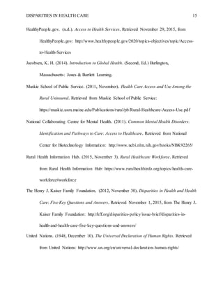 DISPARITIES IN HEALTH CARE 15
HealthyPeople.gov. (n.d.). Access to Health Services. Retrieved November 29, 2015, from
HealthyPeople.gov: http://www.healthypeople.gov/2020/topics-objectives/topic/Access-
to-Health-Services
Jacobsen, K. H. (2014). Introduction to Global Health. (Second, Ed.) Burlington,
Massachusetts: Jones & Bartlett Learning.
Muskie School of Public Service. (2011, November). Health Care Access and Use Among the
Rural Uninsured. Retrieved from Muskie School of Public Service:
https://muskie.usm.maine.edu/Publications/rural/pb/Rural-Healthcare-Access-Use.pdf
National Collaborating Centre for Mental Health. (2011). Common Mental Health Disorders:
Identification and Pathways to Care: Access to Healthcare. Retrieved from National
Center for Biotechnology Information: http://www.ncbi.nlm.nih.gov/books/NBK92265/
Rural Health Information Hub. (2015, November 3). Rural Healthcare Workforce. Retrieved
from Rural Health Information Hub: https://www.ruralhealthinfo.org/topics/health-care-
workforce#workforce
The Henry J. Kaiser Family Foundation. (2012, November 30). Disparities in Health and Health
Care: Five Key Questions and Answers. Retrieved November 1, 2015, from The Henry J.
Kaiser Family Foundation: http://kff.org/disparities-policy/issue-brief/disparities-in-
health-and-health-care-five-key-questions-and-answers/
United Nations. (1948, December 10). The Universal Declaration of Human Rights. Retrieved
from United Nations: http://www.un.org/en/universal-declaration-human-rights/
 