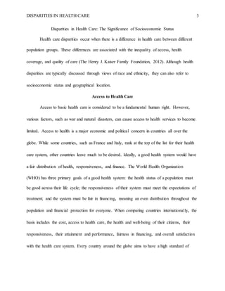 DISPARITIES IN HEALTH CARE 3
Disparities in Health Care: The Significance of Socioeconomic Status
Health care disparities occur when there is a difference in health care between different
population groups. These differences are associated with the inequality of access, health
coverage, and quality of care (The Henry J. Kaiser Family Foundation, 2012). Although health
disparities are typically discussed through views of race and ethnicity, they can also refer to
socioeconomic status and geographical location.
Access to Health Care
Access to basic health care is considered to be a fundamental human right. However,
various factors, such as war and natural disasters, can cause access to health services to become
limited. Access to health is a major economic and political concern in countries all over the
globe. While some countries, such as France and Italy, rank at the top of the list for their health
care system, other countries leave much to be desired. Ideally, a good health system would have
a fair distribution of health, responsiveness, and finance. The World Health Organization
(WHO) has three primary goals of a good health system: the health status of a population must
be good across their life cycle; the responsiveness of their system must meet the expectations of
treatment; and the system must be fair in financing, meaning an even distribution throughout the
population and financial protection for everyone. When comparing countries internationally, the
basis includes the cost, access to health care, the health and well-being of their citizens, their
responsiveness, their attainment and performance, fairness in financing, and overall satisfaction
with the health care system. Every country around the globe aims to have a high standard of
 