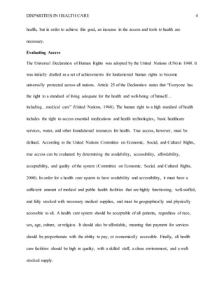 DISPARITIES IN HEALTH CARE 4
health, but in order to achieve this goal, an increase in the access and tools to health are
necessary.
Evaluating Access
The Universal Declaration of Human Rights was adopted by the United Nations (UN) in 1948. It
was initially drafted as a set of achievements for fundamental human rights to become
universally protected across all nations. Article 25 of the Declaration states that “Everyone has
the right to a standard of living adequate for the health and well-being of himself…
including…medical care” (United Nations, 1948). The human right to a high standard of health
includes the right to access essential medications and health technologies, basic healthcare
services, water, and other foundational resources for health. True access, however, must be
defined. According to the United Nations Committee on Economic, Social, and Cultural Rights,
true access can be evaluated by determining the availability, accessibility, affordability,
acceptability, and quality of the system (Committee on Economic, Social, and Cultural Rights,
2000). In order for a health care system to have availability and accessibility, it must have a
sufficient amount of medical and public health facilities that are highly functioning, well-staffed,
and fully stocked with necessary medical supplies, and must be geographically and physically
accessible to all. A health care system should be acceptable of all patients, regardless of race,
sex, age, culture, or religion. It should also be affordable, meaning that payment for services
should be proportionate with the ability to pay, or economically accessible. Finally, all health
care facilities should be high in quality, with a skilled staff, a clean environment, and a well-
stocked supply.
 