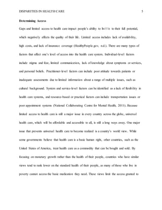 DISPARITIES IN HEALTH CARE 5
Determining Access
Gaps and limited access to health care impact people’s ability to liv/////e to their full potential,
which negatively affects the quality of their life. Limited access includes lack of availability,
high costs, and lack of insurance coverage (HealthyPeople.gov, n.d.). There are many types of
factors that affect one’s level of access into the health care system. Individual-level factors
include stigma and fear, limited communication, lack of knowledge about symptoms or services,
and personal beliefs. Practitioner-level factors can include poor attitude towards patients or
inadequate assessments due to limited information about a range of multiple issues, such as
cultural background. System and service-level factors can be identified as a lack of flexibility in
health care systems, and resource-based or practical factors can include transportation issues or
poor appointment systems (National Collaborating Centre for Mental Health, 2011). Because
limited access to health care is still a major issue in every country across the globe, universal
health care, which will be affordable and accessible to all, is still a long ways away. One major
issue that prevents universal health care to become realized is a country’s world view. While
some governments believe that health care is a basic human right, other countries, such as the
United States of America, treat health care as a commodity that can be bought and sold. By
focusing on monetary growth rather than the health of their people, countries who have similar
views tend to rank lower on the standard health of their people, as many of those who live in
poverty cannot access the basic medication they need. These views limit the access granted to
 