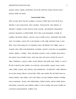 DISPARITIES IN HEALTH CARE 6
people in various countries and therefore prevent the world from moving forward toward a
universal health care system.
Socioeconomic Status
There are many factors that have an impact on a person’s health status, but by far the most
important is ones socioeconomic status or position. “Socioeconomic status indicates an
individual’s standing in society based on social, economic, and educational characteristics”
(Jacobsen, Introduction to Global Health, 2014). These social determinants of health are
conditions that directly influence a person’s access to health services, and therefore their health
status. For example, a person who is well educated, or with a high educational status, is more
likely to get a better paying job, or occupational status, and therefore have a higher wage, or
economic status. Other social determinants can include a person’s social class, sex, geographical
location, ethnicity, or religion. Those with greater economic, social, or political power tend to
have greater access to health services, and in turn, those with power can limit the access of
others. Furthermore, a person’s culture can also influence their health status. Culture is a way of
life that is shared by other members of a social unit, and can include a group’s norms, morals,
values, beliefs, customs, rules, behavior, and communication. An individual’s culture influences
the way they interpret illnesses and seek help. While some countries like the United States use
modern medicine, other cultures, such as the Chinese, use more traditional methods of healing,
such as acupuncture. Having a clear understanding of global diversity and how health, disease,
and medicine is perceived across different cultures is vital to ensuring that access to health care
can become socioeconomically available to all.
 