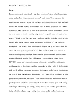 DISPARITIES IN HEALTH CARE 7
Poverty
Because socioeconomic status is such a huge factor on a person’s access to health care, we can
clearly see the affects that poverty can have on one’s health status. “Even in countries that
provide universal coverage, persons with less income and education do not use health services in
the same way that their wealthier, better-educated peers do” (Adler & Newman, 2002). Those
who are poor simply do not have the ability to access even the minimum level of health care that
they need in order for them live healthily and productively, especially those who are born into
poverty. People in poverty live in less sanitary conditions, therefore becoming exposed to more
diseases. They lack the money to pay the steep prices of proper medicine. The Millennium
Development Goals (MDGs), which were adopted in the year 2000 by the United Nations, has
set out eight major goals to significantly reduce global poverty by 2015. These goals are to:
eradicate extreme poverty and hunger; achieve universal primary education; promote general
equality and empower women; reduce child mortality; improve maternal health; combat
HIV/AIDS, malaria, and other diseases; ensure environmental sustainability; and develop a
global partnership for development (Jacobsen, Introduction to Global Health, 2014). These eight
goals provide a definite plan toward international development. Another plan to combat poverty
and its effects is the UNs Sustainable Development Goals (SDGs), whose main priority is to end
poverty by the year of 2030, and achieve a future that can sustain itself from reverting back to
poverty (Jacobsen, Introduction to Global Health, 2014). These seventeen goals include ending
world hunger and achieving food security, ensuring inclusive and equitable quality education,
finding affordable and clean energy, making clean water accessible to all and maintaining
 
