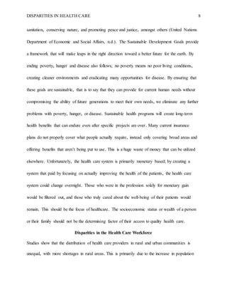 DISPARITIES IN HEALTH CARE 8
sanitation, conserving nature, and promoting peace and justice, amongst others (United Nations
Department of Economic and Social Affairs, n.d.). The Sustainable Development Goals provide
a framework that will make leaps in the right direction toward a better future for the earth. By
ending poverty, hunger and disease also follows; no poverty means no poor living conditions,
creating cleaner environments and eradicating many opportunities for disease. By ensuring that
these goals are sustainable, that is to say that they can provide for current human needs without
compromising the ability of future generations to meet their own needs, we eliminate any further
problems with poverty, hunger, or disease. Sustainable health programs will create long-term
health benefits that can endure even after specific projects are over. Many current insurance
plans do not properly cover what people actually require, instead only covering broad areas and
offering benefits that aren’t being put to use. This is a huge waste of money that can be utilized
elsewhere. Unfortunately, the health care system is primarily monetary based; by creating a
system that paid by focusing on actually improving the health of the patients, the health care
system could change overnight. Those who were in the profession solely for monetary gain
would be filtered out, and those who truly cared about the well-being of their patients would
remain. This should be the focus of healthcare. The socioeconomic status or wealth of a person
or their family should not be the determining factor of their access to quality health care.
Disparities in the Health Care Workforce
Studies show that the distribution of health care providers in rural and urban communities is
unequal, with more shortages in rural areas. This is primarily due to the increase in population
 