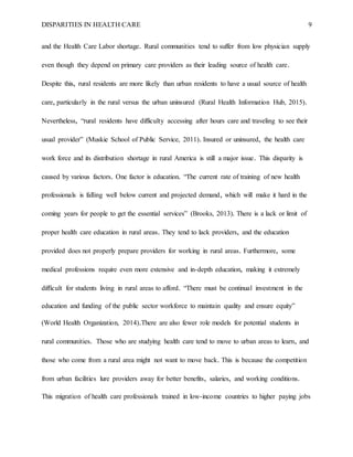 DISPARITIES IN HEALTH CARE 9
and the Health Care Labor shortage. Rural communities tend to suffer from low physician supply
even though they depend on primary care providers as their leading source of health care.
Despite this, rural residents are more likely than urban residents to have a usual source of health
care, particularly in the rural versus the urban uninsured (Rural Health Information Hub, 2015).
Nevertheless, “rural residents have difficulty accessing after hours care and traveling to see their
usual provider” (Muskie School of Public Service, 2011). Insured or uninsured, the health care
work force and its distribution shortage in rural America is still a major issue. This disparity is
caused by various factors. One factor is education. “The current rate of training of new health
professionals is falling well below current and projected demand, which will make it hard in the
coming years for people to get the essential services” (Brooks, 2013). There is a lack or limit of
proper health care education in rural areas. They tend to lack providers, and the education
provided does not properly prepare providers for working in rural areas. Furthermore, some
medical professions require even more extensive and in-depth education, making it extremely
difficult for students living in rural areas to afford. “There must be continual investment in the
education and funding of the public sector workforce to maintain quality and ensure equity”
(World Health Organization, 2014).There are also fewer role models for potential students in
rural communities. Those who are studying health care tend to move to urban areas to learn, and
those who come from a rural area might not want to move back. This is because the competition
from urban facilities lure providers away for better benefits, salaries, and working conditions.
This migration of health care professionals trained in low-income countries to higher paying jobs
 