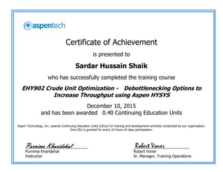 Certificate of Achievement
is presented to
Sardar Hussain Shaik
who has successfully completed the training course
EHY902 Crude Unit Optimization - Debottlenecking Options to
Increase Throughput using Aspen HYSYS
December 10, 2015
and has been awarded 0.40 Continuing Education Units
Aspen Technology, Inc. awards Continuing Education Units (CEUs) for training and development activities conducted by our organization.
One CEU is granted for every 10 hours of class participation.
_____________________________
Purnima Kharidehal
Instructor
__________________________
Robert Voner
Sr. Manager, Training Operations
Robert VonerPurnima Kharidehal
 