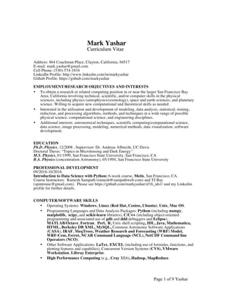 Page 1 of 9 Yashar
Mark Yashar
Curriculum Vitae
Address: 864 Coachman Place, Clayton, California, 94517
E-mail: mark.yashar@gmail.com
Cell Phone: (530)-574-1834
LinkedIn Profile: http://www.linkedin.com/in/markyashar
Github Profile: https://github.com/markyashar
EMPLOYMENT/RESEARCH OBJECTIVES AND INTERESTS
• To obtain a research or related computing position in or near the larger San Francisco Bay
Area, California involving technical, scientific, and/or computer skills in the physical
sciences, including physics (astrophysics/cosmology), space and earth sciences, and planetary
science. Willing to acquire new computational and theoretical skills as needed.
• Interested in the utilization and development of modeling, data analysis, statistical, mining,
reduction, and processing algorithms, methods, and techniques in a wide range of possible
physical science, computational science, and engineering disciplines.
• Additional interests: astronomical techniques, scientific computing/computational science,
data science, image processing, modeling, numerical methods, data visualization, software
development.
EDUCATION
Ph.D. Physics, 12/2008 , Supervisor: Dr. Andreas Albrecht, UC Davis
Doctoral Thesis: “Topics in Microlensing and Dark Energy”
M.S. Physics, 01/1999, San Francisco State University, San Francisco, CA
B.A. Physics (concentration Astronomy), 05/1994, San Francisco State University
PROFESSIONAL DEVELOPMENT
09/2016-10/2016
Introduction to Data Science with Python: 6-week course, Metis, San Francisco, CA.
Course Instructors: Ramesh Sampath (ramesh@sampathweb.com) and TJ Bay
(spintronic@gmail.com). Please see https://github.com/markyashar/sf16_ids1/ and my Linkedin
profile for further details.
COMPUTER/SOFTWARE SKILLS
• Operating Systems: Windows, Linux (Red Hat, Centos, Ubuntu), Unix, Mac OS.
• Programming Languages and Data Analysis Packages: Python (including numpy,
matplotlib, scipy, and scikit-learn libraries), C/C++ (including object-oriented
programming and associated use of gdb and ddd debuggers and Eclipse),
MATLAB/Octave, Fortran, Perl, R, Unix shell scripting, IDL, Java, Mathematica,
HTML, Berkeley DB XML, MySQL, Common Astronomy Software Applications
(CASA), IRAF, MeqTrees, Weather Research and Forecasting (WRF) Model,
WRF-Cem, Ferret, NCAR Command Language (NCL), NetCDF Command line
Operators (NCO).
• Other Software Applications: LaTex, EXCEL (including use of formulas, functions, and
plotting features and capabilies), Concurrent Version Systems (CVS), VMware
Workstation, Liferay Enterprise.
• High Performance Computing (e.g., Cray XE6), Hadoop, MapReduce.
 
