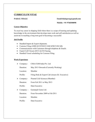 CURRICULUM VITAE
PARAG THALE Email:thaleparag@gmail.com
Mobile: +91 9768300898
Career Objective
To excel my career in shipping field where there is a scope of learning and updating
knowledge in the environment that develops team work and self-satisfaction as well as
assist me in reaching a long term goal in becoming a successful.
Job Profile
• Handled Import & Export shipments.
• Customs Filing (AMS/ACI/ENS/CCAM/AFR/CUSCAR)
• Communications with Customers through telephone & Emails.
• Export Call Closure (ECC) & SI Chasing.
• Handled Vessel scheduling for Customs Filing.
Work Experience
 Company:- CMA-CGM India Pvt. Ltd
Duration: May 2013 Onwards (Currently Working)
Location: Mumbai
Profile: Filing Desk & Export Call closure (Sr. Executive)
 Company:- Piramal Life Sciences (Mumbai)
Duration: From Feb 2011 to May 2013
Profile: Data Executive
 Company: - Geetanjali Gems Ltd.
Duration: From November 2009 to Feb 2011
Location: Mumbai.
Profile: Data Executive
 