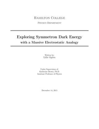 Hamilton College
Physics Department
Exploring Symmetron Dark Energy
with a Massive Electrostatic Analogy
Written by:
Lillie Ogden
Under Supervision of:
Katherine Brown, Ph.D.
Assistant Professor of Physics
December 14, 2015
 