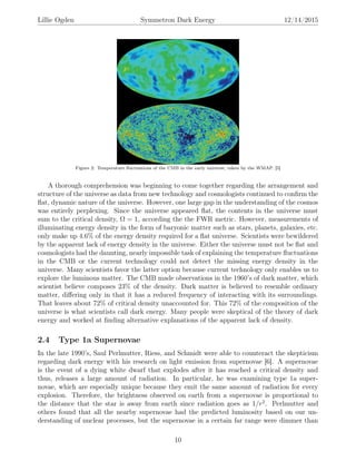 Lillie Ogden Symmetron Dark Energy 12/14/2015
Figure 2: Temperature ﬂuctuations of the CMB in the early universe, taken by the WMAP. [5]
A thorough comprehension was beginning to come together regarding the arrangement and
structure of the universe as data from new technology and cosmologists continued to conﬁrm the
ﬂat, dynamic nature of the universe. However, one large gap in the understanding of the cosmos
was entirely perplexing. Since the universe appeared ﬂat, the contents in the universe must
sum to the critical density, Ω = 1, according the the FWR metric. However, measurements of
illuminating energy density in the form of baryonic matter such as stars, planets, galaxies, etc.
only make up 4.6% of the energy density required for a ﬂat universe. Scientists were bewildered
by the apparent lack of energy density in the universe. Either the universe must not be ﬂat and
cosmologists had the daunting, nearly impossible task of explaining the temperature ﬂuctuations
in the CMB or the current technology could not detect the missing energy density in the
universe. Many scientists favor the latter option because current technology only enables us to
explore the luminous matter. The CMB made observations in the 1960’s of dark matter, which
scientist believe composes 23% of the density. Dark matter is believed to resemble ordinary
matter, diﬀering only in that it has a reduced frequency of interacting with its surroundings.
That leaves about 72% of critical density unaccounted for. This 72% of the composition of the
universe is what scientists call dark energy. Many people were skeptical of the theory of dark
energy and worked at ﬁnding alternative explanations of the apparent lack of density.
2.4 Type 1a Supernovae
In the late 1990’s, Saul Perlmutter, Riess, and Schmidt were able to counteract the skepticism
regarding dark energy with his research on light emission from supernovae [6]. A supernovae
is the event of a dying white dwarf that explodes after it has reached a critical density and
thus, releases a large amount of radiation. In particular, he was examining type 1a super-
novae, which are especially unique because they emit the same amount of radiation for every
explosion. Therefore, the brightness observed on earth from a supernovae is proportional to
the distance that the star is away from earth since radiation goes as 1/r2
. Perlmutter and
others found that all the nearby supernovae had the predicted luminosity based on our un-
derstanding of nuclear processes, but the supernovae in a certain far range were dimmer than
10
 