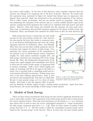 Lillie Ogden Symmetron Dark Energy 12/14/2015
the science could explain. At the time of this discovery, many scientists suspected that the
universe was slowing in its expansion due to the force of gravity. However, the results from
the supernovae data, presented in Figure (3), showed that distant type 1a supernovas were
dimmer than expected, which was interpreted as the accelerated expansion of the universe.
This is called “cosmic acceleration” and was yet another marvel in cosmology. Some force
was dominating the expansion of the universe only in a certain redshift distance range of the
universe causing increased expansion that could not be explained with only matter and dark
matter. However, when dark energy was included into the equation, the data made sense.
Thus, type 1a supernovae data provided enormous support for the theory of dark energy, and
Perlmutter, Riess, and Schmidt were awarded the Nobel Prize in 2011 for their discovery [6].
Figure 3: A plot of the distance and luminos-
ity of type 1a supernovae. For far distances, the
luminosity is dimmer than predicted. [7]
Dark energy has become a model that not only would
account for the extra density needed for a ﬂat universe,
but also provide the force that works to counteract grav-
ity in the Einstein Field Equations and cause the cosmic
expansion observed by Perlmutter, Riess, and Schmidt.
There have been several other credible arguments and ob-
servations that support the theory of dark energy. Con-
sequently, the current acceptance of the composition of
the universe is one in which baryonic matter constitutes
roughly 5%, dark matter constitutes roughly 25%, and
dark energy constitutes the remaining 70% of the energy
density [3]. Thus, the fundamental interpretation of the
cosmos once again changed and cosmologists were forced
to delve into the world of dark energy, an important ﬁeld
in modern cosmology. Such a force would explain new
realms of cosmology and ﬁll in the gaps in the ﬁeld as a
whole, but it currently lacks a compelling model and sev-
eral scientists still doubt its existence. If dark energy does
exist, it has three deﬁning characteristics. First, it does
not interact electromagnetically, thus why it is called dark.
Second, it must possess energy, as it is a form of energy
density. And lastly, it has the opposite eﬀect of gravity
and can dominate in distant regions of space, causing cosmic acceleration. Apart from these
broad features, the current knowledge of dark energy is fairly limited.
3 Models of Dark Energy
There are three classes of models for dark energy but they all have signiﬁcant drawbacks and
none is universally accepted. One requirement of any dark energy model is that it must possess
the correct equation of state. This is the ratio of pressure p to the density ρ, w = p/ρ. Scientists
have shown that in order to have the correct cosmological properties ie. cosmic acceleration,
the dark energy component must have w ≈ −1 [3]. There are three classes of models of dark
energy that have w ≈ −1. The ﬁrst model is called the cosmological constant model, and is
based on the “vacuum energy” in the universe. This is, in some ways, the most tenable model.
11
 