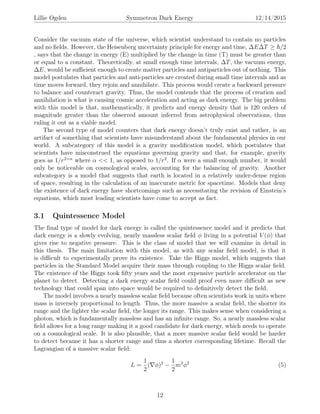 Lillie Ogden Symmetron Dark Energy 12/14/2015
Consider the vacuum state of the universe, which scientist understand to contain no particles
and no ﬁelds. However, the Heisenberg uncertainty principle for energy and time, ∆E∆T ≥ /2
, says that the change in energy (E) multiplied by the change in time (T) must be greater than
or equal to a constant. Theoretically, at small enough time intervals, ∆T, the vacuum energy,
∆E, would be suﬃcient enough to create matter particles and antiparticles out of nothing. This
model postulates that particles and anti-particles are created during small time intervals and as
time moves forward, they rejoin and annihilate. This process would create a backward pressure
to balance and counteract gravity. Thus, the model contends that the process of creation and
annihilation is what is causing cosmic acceleration and acting as dark energy. The big problem
with this model is that, mathematically, it predicts and energy density that is 120 orders of
magnitude greater than the observed amount inferred from astrophysical observations, thus
ruling it out as a viable model.
The second type of model counters that dark energy doesn’t truly exist and rather, is an
artifact of something that scientists have misunderstand about the fundamental physics in our
world. A subcategory of this model is a gravity modiﬁcation model, which postulates that
scientists have misconstrued the equations governing gravity and that, for example, gravity
goes as 1/r2+α
where α << 1, as opposed to 1/r2
. If α were a small enough number, it would
only be noticeable on cosmological scales, accounting for the balancing of gravity. Another
subcategory is a model that suggests that earth is located in a relatively under-dense region
of space, resulting in the calculation of an inaccurate metric for spacetime. Models that deny
the existence of dark energy have shortcomings such as necessitating the revision of Einstein’s
equations, which most leading scientists have come to accept as fact.
3.1 Quintessence Model
The ﬁnal type of model for dark energy is called the quintessence model and it predicts that
dark energy is a slowly evolving, nearly massless scalar ﬁeld φ living in a potential V (φ) that
gives rise to negative pressure. This is the class of model that we will examine in detail in
this thesis. The main limitation with this model, as with any scalar ﬁeld model, is that it
is diﬃcult to experimentally prove its existence. Take the Higgs model, which suggests that
particles in the Standard Model acquire their mass through coupling to the Higgs scalar ﬁeld.
The existence of the Higgs took ﬁfty years and the most expensive particle accelerator on the
planet to detect. Detecting a dark energy scalar ﬁeld could proof even more diﬃcult as new
technology that could span into space would be required to deﬁnitively detect the ﬁeld.
The model involves a nearly massless scalar ﬁeld because often scientists work in units where
mass is inversely proportional to length. Thus, the more massive a scalar ﬁeld, the shorter its
range and the lighter the scalar ﬁeld, the longer its range. This makes sense when considering a
photon, which is fundamentally massless and has an inﬁnite range. So, a nearly massless scalar
ﬁeld allows for a long range making it a good candidate for dark energy, which needs to operate
on a cosmological scale. It is also plausible, that a more massive scalar ﬁeld would be harder
to detect because it has a shorter range and thus a shorter corresponding lifetime. Recall the
Lagrangian of a massive scalar ﬁeld:
L =
1
2
( φ)2
−
1
2
m2
φ2
(5)
12
 