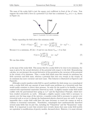 Lillie Ogden Symmetron Dark Energy 12/14/2015
The mass of the scalar ﬁeld is just the square root coeﬃcient in front of the φ2
term. Now
suppose the scalar ﬁeld φ lives in a potential V (φ) that has a minimum Vmin at φ = φ0, shown
in Figure (4).
Figure 4: A potential, V (φ) with a minimum.
Taylor expanding the ﬁeld about this minimum yields
V (φ) = V (φ0) +
dV
dφ φ=φ0
(φ − φ0) +
1
2
d2
V
dφ2
φ=φ0
(φ − φ0)2
+ ... (6)
Because it is a minimum, dV/dφ = 0 and we can choose Vmin = 0 so that
V (φ) ≈
1
2
d2
V
dφ2
φ=φ0
(φ − φ0)2
(7)
We can then deﬁne
m =
d2
V
dφ2
φ=φ0
1
2
(8)
as the mass of the scalar ﬁeld. This means that for a scalar ﬁeld to be close to its minimum, the
mass is given by the second derivative of the potential with respect to the ﬁeld. Remembering
calculus, we can interpret the second derivative of the potential as the curvature of the potential
in the vicinity of its minimum. Thus, a scalar ﬁeld which stays ﬂat towards its minimum has
little curvature and little mass, whereas a potential that rises very steeply in the vicinity of
its minimum has more curvature and more mass. This behavior is illustrated in Figure(5) and
Figure(6).
Although a nearly massless scalar ﬁeld is a good candidate for dark energy on a cosmological
scale, a scalar ﬁeld with any amount of mass would cause problems on a terrestrial scale that
would enable scientists to detect their presence. In order for the model to be feasible, it must
contend with experimental constraints observed on earth. A slightly massive scalar ﬁeld would
conﬂict with the gravitational force going as 1/r2
and the Equivalence Principle, which have
been studied extensively on earth. Although a slightly massive scalar ﬁeld is necessary to
operate over the long range of the universe, a massless scalar ﬁeld is necessary to operate over
terrestrial scale so as not to disrupt the fundamental physics observed near our earth. It seems
impossible that a scalar ﬁeld could have the mass necessary to travel the cosmos as well as
conform to terrestrial constraints. Nonetheless, cosmologists have mathematically described
several scalar ﬁelds that do just this, including the “Chameleon” and the “Symmetron” scalar
ﬁelds. It is important to note that scientist have recently shown that some scalar ﬁeld models
are equivalent to modiﬁcations of gravity models, discussed above. However, it is most relevant
13
 
