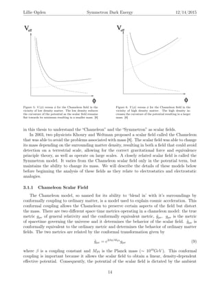 Lillie Ogden Symmetron Dark Energy 12/14/2015
Figure 5: V (φ) versus φ for the Chameleon ﬁeld in the
vicinity of low density matter. The low density reduces
the curvature of the potential as the scalar ﬁeld remains
ﬂat towards its minimum resulting in a smaller mass. [8]
Figure 6: V (φ) versus φ for the Chameleon ﬁeld in the
vicinity of high density matter. The high density in-
creases the curvature of the potential resulting in a larger
mass. [8]
in this thesis to understand the “Chameleon” and the “Symmetron” as scalar ﬁelds.
In 2003, two physicists Khoury and Weltman proposed a scalar ﬁeld called the Chameleon
that was able to avoid the problems associated with mass [8]. The scalar ﬁeld was able to change
its mass depending on the surrounding matter density, resulting in both a ﬁeld that could avoid
detection on a terrestrial scale, allowing for the correct gravitational force and equivalence
principle theory, as well as operate on large scales. A closely related scalar ﬁeld is called the
Symmetron model. It varies from the Chameleon scalar ﬁeld only in the potential term, but
maintains the ability to change its mass. We will describe the details of these models below
before beginning the analysis of these ﬁelds as they relate to electrostatics and electrostatic
analogies.
3.1.1 Chameleon Scalar Field
The Chameleon model, so named for its ability to ‘blend in’ with it’s surroundings by
conformally coupling to ordinary matter, is a model used to explain cosmic acceleration. This
conformal coupling allows the Chameleon to preserve certain aspects of the ﬁeld but distort
the mass. There are two diﬀerent space time metrics operating in a chameleon model: the true
metric gµν of general relativity and the conformally equivalent metric, ˜gµν. gµν is the metric
of spacetime governing the universe and it determines the behavior of the scalar ﬁeld. ˜gµν is
conformally equivalent to the ordinary metric and determines the behavior of ordinary matter
ﬁelds. The two metrics are related by the conformal transformation given by
˜gµν = e2βφ/MP l
gµν (9)
where β is a coupling constant and MPl is the Planck mass (∼ 1019
GeV ). This conformal
coupling is important because it allows the scalar ﬁeld to obtain a linear, density-dependent
eﬀective potential. Consequently, the potential of the scalar ﬁeld is dictated by the ambient
14
 