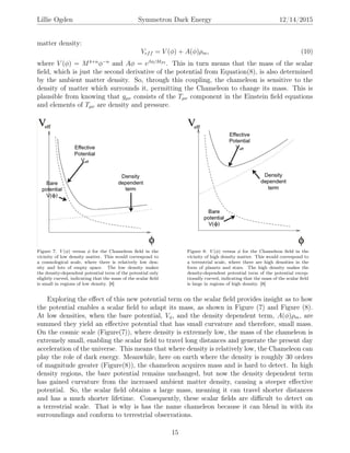 Lillie Ogden Symmetron Dark Energy 12/14/2015
matter density:
Veff = V (φ) + A(φ)ρm, (10)
where V (φ) = M4+n
φ−n
and Aφ = eβφ/MP l . This in turn means that the mass of the scalar
ﬁeld, which is just the second derivative of the potential from Equation(8), is also determined
by the ambient matter density. So, through this coupling, the chameleon is sensitive to the
density of matter which surrounds it, permitting the Chameleon to change its mass. This is
plausible from knowing that gµν consists of the Tµν component in the Einstein ﬁeld equations
and elements of Tµν are density and pressure.
Figure 7: V (φ) versus φ for the Chameleon ﬁeld in the
vicinity of low density matter. This would correspond to
a cosmological scale, where there is relatively low den-
sity and lots of empty space. The low density makes
the density-dependent potential term of the potential only
slightly curved, indicating that the mass of the scalar ﬁeld
is small in regions of low density. [8]
Figure 8: V (φ) versus φ for the Chameleon ﬁeld in the
vicinity of high density matter. This would correspond to
a terrestrial scale, where there are high densities in the
form of planets and stars. The high density makes the
density-dependent potential term of the potential excep-
tionally curved, indicating that the mass of the scalar ﬁeld
is large in regions of high density. [8]
Exploring the eﬀect of this new potential term on the scalar ﬁeld provides insight as to how
the potential enables a scalar ﬁeld to adapt its mass, as shown in Figure (7) and Figure (8).
At low densities, when the bare potential, Vφ, and the density dependent term, A(φ)ρm, are
summed they yield an eﬀective potential that has small curvature and therefore, small mass.
On the cosmic scale (Figure(7)), where density is extremely low, the mass of the chameleon is
extremely small, enabling the scalar ﬁeld to travel long distances and generate the present day
acceleration of the universe. This means that where density is relatively low, the Chameleon can
play the role of dark energy. Meanwhile, here on earth where the density is roughly 30 orders
of magnitude greater (Figure(8)), the chameleon acquires mass and is hard to detect. In high
density regions, the bare potential remains unchanged, but now the density dependent term
has gained curvature from the increased ambient matter density, causing a steeper eﬀective
potential. So, the scalar ﬁeld obtains a large mass, meaning it can travel shorter distances
and has a much shorter lifetime. Consequently, these scalar ﬁelds are diﬃcult to detect on
a terrestrial scale. That is why is has the name chameleon because it can blend in with its
surroundings and conform to terrestrial observations.
15
 