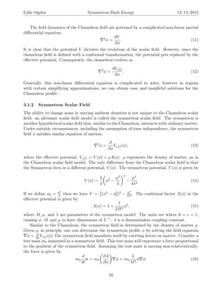 Lillie Ogden Symmetron Dark Energy 12/14/2015
The ﬁeld dynamics of the Chameleon ﬁeld are governed by a complicated non-linear partial
diﬀerential equation:
2
φ =
∂V
∂φ
. (11)
It is clear that the potential V dictates the evolution of the scalar ﬁeld. However, since the
chameleon ﬁeld is deﬁned with a conformal transformation, the potential gets replaced by the
eﬀective potential. Consequently, the chameleon evolves as
2
φ =
∂Veff
∂φ
. (12)
Generally, this non-linear diﬀerential equation is complicated to solve, however in regions
with certain simplifying approximations, we can obtain easy and insightful solutions for the
Chameleon proﬁle.
3.1.2 Symmetron Scalar Field
The ability to change mass in varying ambient densities is not unique to the Chameleon scalar
ﬁeld: an alternate scalar ﬁeld model is called the symmetron scalar ﬁeld. The symmetron is
another hypothetical scalar ﬁeld that, similar to the Chameleon, interacts with ordinary matter.
Under suitable circumstances, including the assumption of time independence, the symmetron
ﬁeld φ satisﬁes similar equation of motion,
2
φ =
∂
∂φ
Veff (φ), (13)
where the eﬀective potential, Veff = V (φ) + ρA(φ). ρ represents the density of matter, as in
the Chameleon scalar ﬁeld model. The only diﬀerence from the Chameleon scalar ﬁeld is that
the Symmetron lives in a diﬀerent potential, V (φ). The symmetron potential, V (φ) is given by
V (φ) =
λ
4
φ2
−
µ2
λ
2
−
µ4
4λ2
(14)
If we deﬁne φ0 = µ2
λ
then we have V = λ
4
(φ2
− φ2
0)2
− µ4
4λ2 . The conformal factor A(φ) in the
eﬀective potential is given by
A(φ) = 1 +
1
2M2
φ2
, (15)
where M, µ, and λ are parameters of the symmetron model. The units are where = c = 1,
causing φ, M and µ to have dimensions of L−1
. λ is a dimensionless coupling constant.
Similar to the Chameleon, the symmetron ﬁeld is determined by the density of matter ρ.
Given ρ, in principle, one can determine the symmetron proﬁle φ by solving the ﬁeld equation
φ = d
dφ
Veff (φ).The symmetron ﬁeld manifests itself by exerting forces on matter. Consider a
test mass m0 immersed in a symmetron ﬁeld. This test mass will experience a force proportional
to the gradient of the symmetron ﬁeld. Assuming the test mast is moving non-relativistically,
the force is given by
m0
d
dt
v = m0
∂A
∂φ
φ = m0
1
M2
φ φ. (16)
16
 