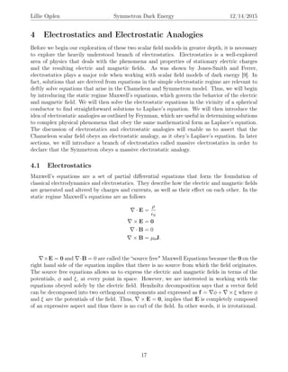 Lillie Ogden Symmetron Dark Energy 12/14/2015
4 Electrostatics and Electrostatic Analogies
Before we begin our exploration of these two scalar ﬁeld models in greater depth, it is necessary
to explore the heavily understood branch of electrostatics. Electrostatics is a well-explored
area of physics that deals with the phenomena and properties of stationary electric charges
and the resulting electric and magnetic ﬁelds. As was shown by Jones-Smith and Ferrer,
electrostatics plays a major role when working with scalar ﬁeld models of dark energy [9]. In
fact, solutions that are derived from equations in the simple electrostatic regime are relevant to
deftly solve equations that arise in the Chameleon and Symmetron model. Thus, we will begin
by introducing the static regime Maxwell’s equations, which govern the behavior of the electric
and magnetic ﬁeld. We will then solve the electrostatic equations in the vicinity of a spherical
conductor to ﬁnd straightforward solutions to Laplace’s equation. We will then introduce the
idea of electrostatic analogies as outlined by Feynman, which are useful in determining solutions
to complex physical phenomena that obey the same mathematical form as Laplace’s equation.
The discussion of electrostatics and electrostatic analogies will enable us to assert that the
Chameleon scalar ﬁeld obeys an electrostatic analogy, as it obey’s Laplace’s equation. In later
sections, we will introduce a branch of electrostatics called massive electrostatics in order to
declare that the Symmetron obeys a massive electrostatic analogy.
4.1 Electrostatics
Maxwell’s equations are a set of partial diﬀerential equations that form the foundation of
classical electrodynamics and electrostatics. They describe how the electric and magnetic ﬁelds
are generated and altered by charges and currents, as well as their eﬀect on each other. In the
static regime Maxwell’s equations are as follows
· E =
ρ
0
× E = 0
· B = 0
× B = µ0J.
×E = 0 and ·B = 0 are called the “source free" Maxwell Equations because the 0 on the
right hand side of the equation implies that there is no source from which the ﬁeld originates.
The source free equations allows us to express the electric and magnetic ﬁelds in terms of the
potentials, φ and ξ, at every point in space. However, we are interested in working with the
equations obeyed solely by the electric ﬁeld. Hemholtz decomposition says that a vector ﬁeld
can be decomposed into two orthogonal components and expressed as f = φ + × ξ where φ
and ξ are the potentials of the ﬁeld. Thus, × E = 0, implies that E is completely composed
of an expressive aspect and thus there is no curl of the ﬁeld. In other words, it is irrotational.
17
 