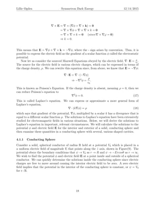 Lillie Ogden Symmetron Dark Energy 12/14/2015
× E = × ( φ + × k) = 0
= × φ + × × k = 0
= × × k = 0 (since × ϕ = 0)
⇒ k = 0.
This means that E = φ + × k = − φ, where the - sign arises by convention. Thus, it is
possible to express the electric ﬁeld as the gradient of a scalar function φ called the electrostatic
potential.
Now let us consider the sourced Maxwell Equations obeyed by the electric ﬁeld, · E = ρ
0
.
The source for the electric ﬁeld is various electric charges, which can be expressed in terms of
the charge density, ρ. We can rewrite this equation since, from above, we know that E = − φ:
· E = · (− φ)
⇒ − 2
φ =
ρ
0
.
This is known as Poisson’s Equation. If the charge density is absent, meaning ρ = 0, then we
can reduce Poisson’s equation to
2
φ = 0. (17)
This is called Laplace’s equation. We can express or approximate a more general form of
Laplace’s equation,
· (k φ) = ρ (18)
which says that gradient of the potential, φ, multiplied by a scalar k has a divergence that is
equal to a diﬀerent scalar function ρ. The solutions to Laplace’s equation have been extensively
studied for electromagnetic ﬁelds in various situations. Below, we will derive the solutions to
Laplace’s equation in important, relevant circumstances. We will calculate the solutions to the
potential φ and electric ﬁeld E for the interior and exterior of a solid, conducting sphere and
then examine these quantities in a conducting sphere with several, various shaped cavities.
4.1.1 Conducting Sphere
Consider a solid, spherical conductor of radius R held at a potential V0 which is placed in a
a uniform electric ﬁeld of magnitude E that points along the ˆz axis, shown in Figure(9). The
potential obeys the boundary conditions that ψ → V0 as r → R and ψ → −Ercosθ as r → ∞.
We wish to ﬁnd the potential φ and electric ﬁeld E at a point inside and outside of a spherical
conductor. We can quickly determine the solutions inside the conducting sphere since electric
charges are free to move around causing the interior electric ﬁeld to be zero. A zero electric
ﬁeld implies that the potential in the interior of the conducting sphere is constant, or ψ = V0
for r<R.
18
 