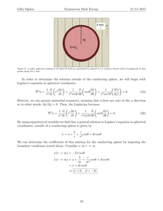 Lillie Ogden Symmetron Dark Energy 12/14/2015
Figure 9: A solid, spherical conductor of radius R held at a potential V0 placed in a a uniform electric ﬁeld of magnitude E that
points along the ˆz axis.
In order to determine the solution outside of the conducting sphere, we will begin with
Laplace’s equation in spherical coordinates
2
φ =
1
r2
∂
∂r
r2 ∂φ
∂r
+
1
r2sinθ
∂
∂θ
sinθ
∂φ
∂θ
+
1
r2sin2θ
∂2
φ
∂ϕ2
= 0 (19)
However, we can assume azimuthal symmetry, meaning that φ does not vary in the ϕ direction
or in other words, ∂φ/∂ϕ = 0. Then, the Laplacian becomes
2
φ =
1
r2
∂
∂r
r2 ∂φ
∂r
+
1
r2sinθ
∂
∂θ
sinθ
∂φ
∂θ
= 0 (20)
By using separation of variables we ﬁnd that a general solution to Laplace’s equation in spherical
coordinates, outside of a conducting sphere is given by
ψ = a +
b
r
+
c
r2
cosθ + drcosθ
We can determine the coeﬃcients of this solution for the conducting sphere by imposing the
boundary conditions stated above. Consider ψ as r → ∞.
ψ(r → ∞) = −Ercosθ
ψ(r → ∞) = a +
b
∞
+
c
∞2
cosθ + drcosθ
= a + drcosθ
⇒ a = 0, d = −E
19
 