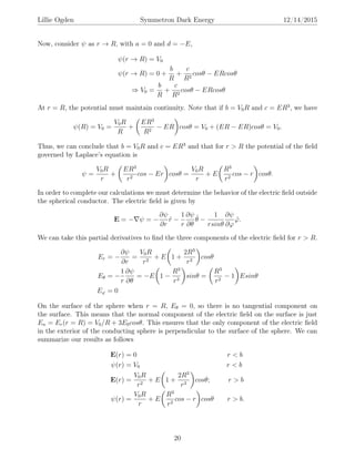 Lillie Ogden Symmetron Dark Energy 12/14/2015
Now, consider ψ as r → R, with a = 0 and d = −E,
ψ(r → R) = V0
ψ(r → R) = 0 +
b
R
+
c
R2
cosθ − ERcosθ
⇒ V0 =
b
R
+
c
R2
cosθ − ERcosθ
At r = R, the potential must maintain continuity. Note that if b = V0R and c = ER3
, we have
ψ(R) = V0 =
V0R
R
+
ER3
R2
− ER cosθ = V0 + (ER − ER)cosθ = V0.
Thus, we can conclude that b = V0R and c = ER3
and that for r > R the potential of the ﬁeld
governed by Laplace’s equation is
ψ =
V0R
r
+
ER3
r2
cos − Er cosθ =
V0R
r
+ E
R3
r2
cos − r cosθ.
In order to complete our calculations we must determine the behavior of the electric ﬁeld outside
the spherical conductor. The electric ﬁeld is given by
E = − ψ = −
∂ψ
∂r
ˆr −
1
r
∂ψ
∂θ
ˆθ −
1
rsinθ
∂ψ
∂ϕ
ˆϕ.
We can take this partial derivatives to ﬁnd the three components of the electric ﬁeld for r > R.
Er = −
∂ψ
∂r
=
V0R
r2
+ E 1 +
2R3
r3
cosθ
Eθ = −
1
r
∂ψ
∂θ
= −E 1 −
R3
r3
sinθ =
R3
r2
− 1 Esinθ
Eϕ = 0
On the surface of the sphere when r = R, Eθ = 0, so there is no tangential component on
the surface. This means that the normal component of the electric ﬁeld on the surface is just
En = Er(r = R) = V0/R + 3E0cosθ. This ensures that the only component of the electric ﬁeld
in the exterior of the conducting sphere is perpendicular to the surface of the sphere. We can
summarize our results as follows
E(r) = 0 r < b
ψ(r) = V0 r < b
E(r) =
V0R
r2
+ E 1 +
2R3
r3
cosθ; r > b
ψ(r) =
V0R
r
+ E
R3
r2
cos − r cosθ r > b.
20
 