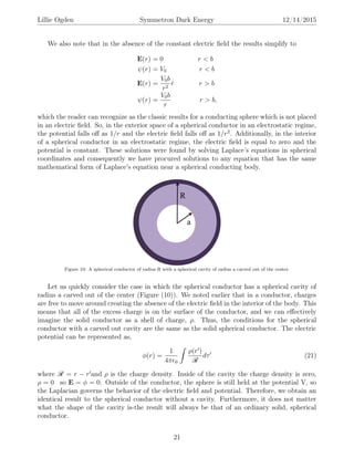 Lillie Ogden Symmetron Dark Energy 12/14/2015
We also note that in the absence of the constant electric ﬁeld the results simplify to
E(r) = 0 r < b
ψ(r) = V0 r < b
E(r) =
V0b
r2
ˆr r > b
ψ(r) =
V0b
r
r > b,
which the reader can recognize as the classic results for a conducting sphere which is not placed
in an electric ﬁeld. So, in the exterior space of a spherical conductor in an electrostatic regime,
the potential falls oﬀ as 1/r and the electric ﬁeld falls oﬀ as 1/r2
. Additionally, in the interior
of a spherical conductor in an electrostatic regime, the electric ﬁeld is equal to zero and the
potential is constant. These solutions were found by solving Laplace’s equations in spherical
coordinates and consequently we have procured solutions to any equation that has the same
mathematical form of Laplace’s equation near a spherical conducting body.
Figure 10: A spherical conductor of radius R with a spherical cavity of radius a carved out of the center.
Let us quickly consider the case in which the spherical conductor has a spherical cavity of
radius a carved out of the center (Figure (10)). We noted earlier that in a conductor, charges
are free to move around creating the absence of the electric ﬁeld in the interior of the body. This
means that all of the excess charge is on the surface of the conductor, and we can eﬀectively
imagine the solid conductor as a shell of charge, ρ. Thus, the conditions for the spherical
conductor with a carved out cavity are the same as the solid spherical conductor. The electric
potential can be represented as,
φ(r) =
1
4π 0
ρ(r )
R
dτ (21)
where R = r − r and ρ is the charge density. Inside of the cavity the charge density is zero,
ρ = 0 so E = φ = 0. Outside of the conductor, the sphere is still held at the potential V, so
the Laplacian governs the behavior of the electric ﬁeld and potential. Therefore, we obtain an
identical result to the spherical conductor without a cavity. Furthermore, it does not matter
what the shape of the cavity is-the result will always be that of an ordinary solid, spherical
conductor.
21
 