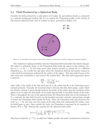 Lillie Ogden Symmetron Dark Energy 12/14/2015
5.1 Field Produced by a Spherical Body
Consider the ﬁeld produced by a solid sphere of of radius Rc and uniform density ρc immersed
in a uniform background medium [8]. Let us explore the Chameleon proﬁle in the vicinity of
this massive spherical body such as a planet in space, presented in Figure (11).
Figure 11: A solid sphere of of radius Rc and uniform density ρc immersed in a uniform background chameleon gradient.
The conformal coupling establishes that the Chameleon ﬁeld varies when the density changes.
The sphere is uniformly dense, so the Chameleon ﬁeld inside the sphere is also uniform, giv-
ing us φ = φc for r < R. Far away, some other density prevails ρ∞ giving rise to a diﬀerent
chameleon φ∞. As a result, the only place where the chameleon discerns the density contrast is
a thin shell of material just underneath the surface of the sphere. This thin shell of mass is the
only mass that contributes to and sources the outside ﬁeld. The thin shell suppression factor
is given by
∆Rc
Rc
=
(φ − φ∞)
6βMPlΦc
1,
where ∆Rc is the width of the thin shell and Rc is the radius and Φc is the Newtonian gravi-
tational potential. Virtually all terrestrial objects fall into this thin shell regime, under which
the density contrast is great enough between the inside of the sphere and the boundary of the
sphere so as to make the ﬁeld inside of the body impenetrable to the ﬁeld outside of the body.
That is, throughout the core of the spherical body, the Chameleon ﬁeld rests at the minimum of
Veff , and only the thin shell of matter on the boundary provides a density contrast large enough
to source the Chameleon ﬁeld outside the body. Thus, the Chameleon ﬁeld only perceives the
body as r → Rc and only over the course of the thin shell, just underneath the surface, does
the ﬁeld begin to vary. Once outside the body, the Chameleon is governed by its equation of
motion, 2
φ =
∂Veff
∂φ
. Solving this equation for the spherical body yields
φ(r) ≈
−β
4πMρ,l
3∆Rc
Rc
Mce−m∞(r−Rc)
r
+ φ∞ (22)
This form of solution, (e−λr
)/r, is called the Yukawa proﬁle and under circumstances of interest
23
 