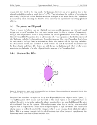 Lillie Ogden Symmetron Dark Energy 12/14/2015
scalar ﬁeld φ(r) itself to be very small. Furthermore, the force on a test particle due to the
chameleon ﬁeld is equally as small since F ∝ φ. This introduces the problem of detection in
the vicinity of spherical bodies, because the force acting on a test mass due to the Chameleon
is adequately small enabling the ﬁeld to avoid discovery in experiments involving spherical
objects.
5.2 Torque on an Ellipsoid
There is reason to believe that an elliptical test mass could experience an extremely small
torque due to the Chameleon ﬁeld that experiments would be able to observe. Consequently,
using a solid ellipsoid test mass as a replacement for a solid spherical test mass may allow for
the detection of the Chameleon ﬁeld in a terrestrial lab. This is permitted due to the concept of
the “lightning rod eﬀect”, that originates from electrostatics. Since the Chameleon ﬁeld obeys
an electrostatic analogy there is no reason to doubt the presence of the lightning rod eﬀect
in a Chameleon model, and therefore it must be true. In fact it was shown mathematically
by Jones-Smith and Ferrer [9]. Below, we will discuss the lightning rod eﬀect brieﬂy before
examining the behavior of a solid ellipsoid in the presence of a Chameleon ﬁeld.
5.2.1 Lightning Rod Eﬀect
Figure 12: A depiction of a sphere which has been stretched into an ellipsoid. This object exploits the lightning rod eﬀect as there
is a build-up of charge in regions of high curvature.
Imagine if we stretched the spherical body from Figure(11) into an ellipsoid as in Figure(12).
The lightning rod eﬀect states that the ﬁeld at the polar region of an elongated object is
enhanced relative to the polar region of a sphere, meaning there are more ﬁeld lines at the poles
of an ellipsoid than at the equator. This enhancement arises due to the fact that extended
objects such as ellipses have a build-up of charge in regions of high curvature. The build-up of
charge causes a preferred axis for the elongated object in an external ﬁeld, which the sphere
lacks. This is a general characteristic for of all systems that obey Laplace’s equation and the
boundary conditions that we have assumed here.
25
 