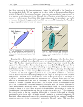 Lillie Ogden Symmetron Dark Energy 12/14/2015
line. More importantly, this shape enhancement changes the ﬁeld proﬁle of the Chameleon in
the exterior of the body. We can compare the new ﬁeld proﬁle in the exterior of an ellipsoid
with the ﬁeld proﬁle in the exterior of a sphere, where there was unmitigated suppression of the
force imposed on a test mass due to the thin shell eﬀect. If we now use an ellipsoidal source as
opposed to a spherical one, the addition of the shape enhancement factor dominates and is able
to overcome the thin shell suppression factor, which was responsible for causing the Chameleon
to impose an undetectable force on test masses.
Figure 14: A depiction of the lightning rod eﬀect
for a solid sphere which has been stretched into an
ellipsoid. This object exploits the lightning rod ef-
fect as there is a build-up of mass in regions of high
curvature.
Figure 15: A massive, uniformly dense ellipsoid im-
mersed in a uniform Chameleon ﬁeld gradient ex-
periences a torque to align itself with the ambient
Chameleon ﬁeld.
Equating this to electrostatics, this is comparable to the lightning rod eﬀect described above.
When a massive, uniformly dense ellipsoid is placed into a uniform Chameleon ﬁeld gradient as
Figure (15), the shape enhancement factor causes the “charge” to gravitate towards the polar
regions of the ellipsoid, where the curvature is greatest. Instead of a build up of electric charge
in regions of high curvature, there will be a build up of mass at the poles. In other words, the
shell thickness would be enhanced at the poles of the solid ellipsoid, inferring that ellipsoidal
objects would be able to source stronger Chameleon ﬁelds. The stronger ﬁelds may be able
to overcome the thin shell suppression present in the object, which could lead to a non-zero
force on the solid ellipsoid and a corresponding non-zero torque on the ellipsoid in a Chameleon
ﬁeld gradient. The fact that a material could cluster in the polar regions of an elongated
object in a Chameleon ﬁeld gradient is not intuitive but the Chameleon model obeys the same
equations as electrostatics so this must be true as well. So, when we place a uniformly dense
ellipsoid in a uniform chameleon ﬁeld gradient, a matter dipole moment forms along the major
axis of the ellipsoid and if this dipole moment is misaligned with the ambient ﬁeld gradient
then it will experience a non-zero torque. Just like an electric dipole can cause a conducting
ellipsoid to torque in an electric ﬁeld, a matter dipole can cause a solid ellipsoid to torque in a
chameleon ﬁeld. Simple estimates reveal that the torque is on the order of 10−15
Newton meters.
The central ﬁnding is that the chameleon ﬁeld outside of elongated bodies such as ellipsoids
is enhanced relative to the spherical bodies typically considered in terrestrial experiments [9].
This shape enhancement can be exploited by experimenters to probe new regions of chameleon
parameter space, even in the experimentally unfavorable thin shell regime. This may allow
27
 