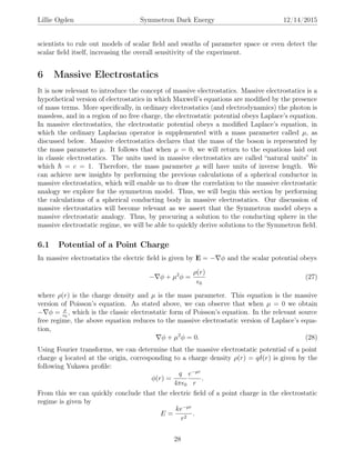 Lillie Ogden Symmetron Dark Energy 12/14/2015
scientists to rule out models of scalar ﬁeld and swaths of parameter space or even detect the
scalar ﬁeld itself, increasing the overall sensitivity of the experiment.
6 Massive Electrostatics
It is now relevant to introduce the concept of massive electrostatics. Massive electrostatics is a
hypothetical version of electrostatics in which Maxwell’s equations are modiﬁed by the presence
of mass terms. More speciﬁcally, in ordinary electrostatics (and electrodynamics) the photon is
massless, and in a region of no free charge, the electrostatic potential obeys Laplace’s equation.
In massive electrostatics, the electrostatic potential obeys a modiﬁed Laplace’s equation, in
which the ordinary Laplacian operator is supplemented with a mass parameter called µ, as
discussed below. Massive electrostatics declares that the mass of the boson is represented by
the mass parameter µ. It follows that when µ = 0, we will return to the equations laid out
in classic electrostatics. The units used in massive electrostatics are called “natural units” in
which = c = 1. Therefore, the mass parameter µ will have units of inverse length. We
can achieve new insights by performing the previous calculations of a spherical conductor in
massive electrostatics, which will enable us to draw the correlation to the massive electrostatic
analogy we explore for the symmetron model. Thus, we will begin this section by performing
the calculations of a spherical conducting body in massive electrostatics. Our discussion of
massive electrostatics will become relevant as we assert that the Symmetron model obeys a
massive electrostatic analogy. Thus, by procuring a solution to the conducting sphere in the
massive electrostatic regime, we will be able to quickly derive solutions to the Symmetron ﬁeld.
6.1 Potential of a Point Charge
In massive electrostatics the electric ﬁeld is given by E = − φ and the scalar potential obeys
− φ + µ2
φ =
ρ(r)
0
(27)
where ρ(r) is the charge density and µ is the mass parameter. This equation is the massive
version of Poisson’s equation. As stated above, we can observe that when µ = 0 we obtain
− φ = ρ
0
, which is the classic electrostatic form of Poisson’s equation. In the relevant source
free regime, the above equation reduces to the massive electrostatic version of Laplace’s equa-
tion,
φ + µ2
φ = 0. (28)
Using Fourier transforms, we can determine that the massive electrostatic potential of a point
charge q located at the origin, corresponding to a charge density ρ(r) = qδ(r) is given by the
following Yukawa proﬁle:
φ(r) =
q
4π 0
e−µr
r
.
From this we can quickly conclude that the electric ﬁeld of a point charge in the electrostatic
regime is given by
E =
ke−µr
r2
.
28
 