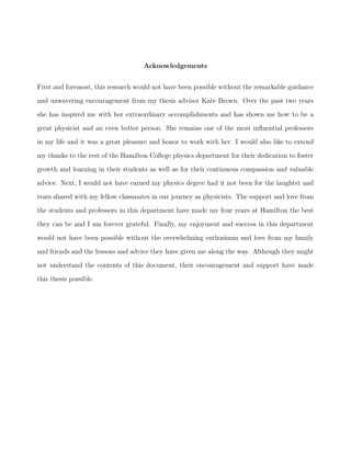 Acknowledgements
First and foremost, this research would not have been possible without the remarkable guidance
and unwavering encouragement from my thesis advisor Kate Brown. Over the past two years
she has inspired me with her extraordinary accomplishments and has shown me how to be a
great physicist and an even better person. She remains one of the most inﬂuential professors
in my life and it was a great pleasure and honor to work with her. I would also like to extend
my thanks to the rest of the Hamilton College physics department for their dedication to foster
growth and learning in their students as well as for their continuous compassion and valuable
advice. Next, I would not have earned my physics degree had it not been for the laughter and
tears shared with my fellow classmates in our journey as physicists. The support and love from
the students and professors in this department have made my four years at Hamilton the best
they can be and I am forever grateful. Finally, my enjoyment and success in this department
would not have been possible without the overwhelming enthusiasm and love from my family
and friends and the lessons and advice they have given me along the way. Although they might
not understand the contents of this document, their encouragement and support have made
this thesis possible.
 