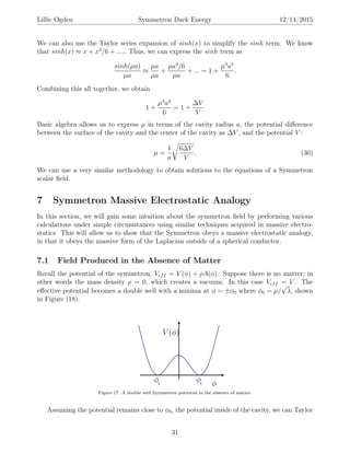 Lillie Ogden Symmetron Dark Energy 12/14/2015
We can also use the Taylor series expansion of sinh(x) to simplify the sinh term. We know
that sinh(x) ≈ x + x3
/6 + ..... Thus, we can express the sinh term as
sinh(µa)
µa
≈
µa
µa
+
µa3
/6
µa
+ ... = 1 +
µ3
a3
6
.
Combining this all together, we obtain
1 +
µ3
a3
6
= 1 +
∆V
V
Basic algebra allows us to express µ in terms of the cavity radius a, the potential diﬀerence
between the surface of the cavity and the center of the cavity as ∆V , and the potential V :
µ =
1
a
6∆V
V
. (30)
We can use a very similar methodology to obtain solutions to the equations of a Symmetron
scalar ﬁeld.
7 Symmetron Massive Electrostatic Analogy
In this section, we will gain some intuition about the symmetron ﬁeld by performing various
calculations under simple circumstances using similar techniques acquired in massive electro-
statics. This will allow us to show that the Symmetron obeys a massive electrostatic analogy,
in that it obeys the massive form of the Laplacian outside of a spherical conductor.
7.1 Field Produced in the Absence of Matter
Recall the potential of the symmetron, Veff = V (φ) + ρA(φ). Suppose there is no matter; in
other words the mass density ρ = 0, which creates a vacuum. In this case Veff = V . The
eﬀective potential becomes a double well with a minima at φ = ±φ0 where φ0 = µ/
√
λ, shown
in Figure (18).
Figure 17: A double well Symmetron potential in the absence of matter.
Assuming the potential remains close to φ0, the potential inside of the cavity, we can Taylor
31
 