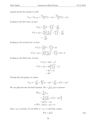 Lillie Ogden Symmetron Dark Energy 12/14/2015
expand around the minima to yield
Veff = V(φ=φ0) +
V(φ=φ0)
1!
(φ − φ0) +
V(φ=φ0)
2!
(φ − φ0).
Looking at the ﬁrst term, we have
V (φ) =
λ
4
φ2
−
µ2
λ
2
−
µ4
4λ2
V (φ = φ0) =
λ
4
µ
√
λ
2
−
µ2
λ
2
−
µ4
4λ2
= −
µ4
4λ2
.
Looking at the second term, we have
V (φ) =
λ
2
φ2
−
µ2
λ
× 2φ
V (φ = φ0) =
λ
2
µ
√
λ
2
−
µ2
λ
× 2φ = 0
Looking at the third term, we have
V (φ) = 3λφ2
− µ2
V (φ = φ0) = 3λ
µ2
λ
2
− µ2
= 3µ2
− µ2
= 2µ2
Putting this all together we obtain
Veff ≈ −
µ4
4λ2
+
2µ2
2!
(φ − φ0)2
=
µ4
4λ2
+ µ2
(φ − φ0)2
We can plug this into the ﬁeld equation, φ = d
dφ
Veff (φ) to procure
2
φ =
d
dφ
Veff
=
d
dφ
µ4
4λ2
+ µ2
(φ − φ0)2
= 2µ2
(φ − φ0)
⇒ 2
φ − 2µ2
(φ − φ0) = 0,
Since, φ0 is constant, we can deﬁne φ = φ0 + ξ and thus, acquire
2
ξ = 2µ2
ξ, (31)
32
 