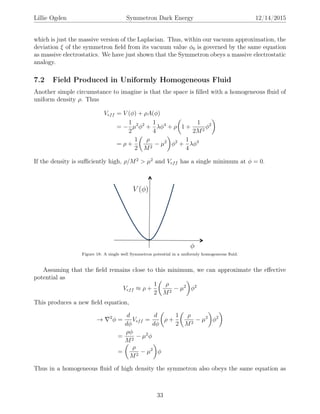Lillie Ogden Symmetron Dark Energy 12/14/2015
which is just the massive version of the Laplacian. Thus, within our vacuum approximation, the
deviation ξ of the symmetron ﬁeld from its vacuum value φ0 is governed by the same equation
as massive electrostatics. We have just shown that the Symmetron obeys a massive electrostatic
analogy.
7.2 Field Produced in Uniformly Homogeneous Fluid
Another simple circumstance to imagine is that the space is ﬁlled with a homogeneous ﬂuid of
uniform density ρ. Thus
Veff = V (φ) + ρA(φ)
= −
1
2
µ2
φ2
+
1
4
λφ4
+ ρ 1 +
1
2M2
φ2
= ρ +
1
2
ρ
M2
− µ2
φ2
+
1
4
λφ4
If the density is suﬃciently high, ρ/M2
> µ2
and Veff has a single minimum at φ = 0.
Figure 18: A single well Symmetron potential in a uniformly homogeneous ﬂuid.
Assuming that the ﬁeld remains close to this minimum, we can approximate the eﬀective
potential as
Veff ≈ ρ +
1
2
ρ
M2
− µ2
φ2
This produces a new ﬁeld equation,
→ 2
φ =
d
dφ
Veff =
d
dφ
ρ +
1
2
ρ
M2
− µ2
φ2
=
ρφ
M2
− µ2
φ
=
ρ
M2
− µ2
φ
Thus in a homogeneous ﬂuid of high density the symmetron also obeys the same equation as
33
 