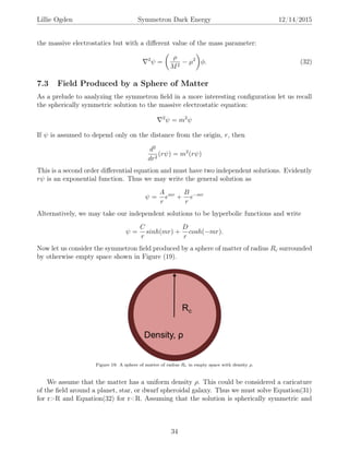 Lillie Ogden Symmetron Dark Energy 12/14/2015
the massive electrostatics but with a diﬀerent value of the mass parameter:
2
ψ =
ρ
M2
− µ2
φ. (32)
7.3 Field Produced by a Sphere of Matter
As a prelude to analyzing the symmetron ﬁeld in a more interesting conﬁguration let us recall
the spherically symmetric solution to the massive electrostatic equation:
2
ψ = m2
ψ
If ψ is assumed to depend only on the distance from the origin, r, then
d2
dr2
(rψ) = m2
(rψ)
This is a second order diﬀerential equation and must have two independent solutions. Evidently
rψ is an exponential function. Thus we may write the general solution as
ψ =
A
r
emr
+
B
r
e−mr
Alternatively, we may take our independent solutions to be hyperbolic functions and write
ψ =
C
r
sinh(mr) +
D
r
cosh(−mr).
Now let us consider the symmetron ﬁeld produced by a sphere of matter of radius Rc surrounded
by otherwise empty space shown in Figure (19).
Figure 19: A sphere of matter of radius Rc in empty space with density ρ.
We assume that the matter has a uniform density ρ. This could be considered a caricature
of the ﬁeld around a planet, star, or dwarf spheroidal galaxy. Thus we must solve Equation(31)
for r>R and Equation(32) for r<R. Assuming that the solution is spherically symmetric and
34
 