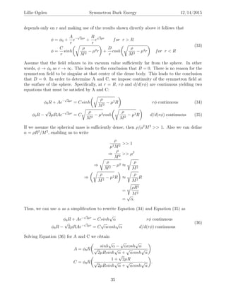 Lillie Ogden Symmetron Dark Energy 12/14/2015
depends only on r and making use of the results shown directly above it follows that
φ = φ0 +
A
r
e−
√
2µr
+
B
r
e
√
2µr
for r > R
φ =
C
r
sinh
ρ
M2
− µ2r +
D
r
cosh
ρ
M2
− µ2r for r < R
(33)
Assume that the ﬁeld relaxes to its vacuum value suﬃciently far from the sphere. In other
words, φ → φ0 as r → ∞. This leads to the conclusion that B = 0. There is no reason for the
symmetron ﬁeld to be singular at that center of the dense body. This leads to the conclusion
that D = 0. In order to determine A and C, we impose continuity of the symmetron ﬁeld at
the surface of the sphere. Speciﬁcally, at r = R, rφ and d/d(rφ) are continuous yielding two
equations that must be satisﬁed by A and C:
φ0R + Ae−
√
2µr
= Csinh
ρ
M2
− µ2R rφ continuous (34)
φ0R −
√
2µRAe−
√
2µr
= C
ρ
M2
− µ2cosh
ρ
M2
− µ2R d/d(rφ) continuous (35)
If we assume the spherical mass is suﬃciently dense, then ρ/µ2
M2
>> 1. Also we can deﬁne
α = ρR2
/M2
, enabling us to write
ρ
µ2M2
>> 1
⇒
ρ
M2
>> µ2
⇒
ρ
M2
− µ2 ≈
ρ
M2
⇒
ρ
M2
− µ2R ≈
ρ
M2
R
=
ρR2
M2
=
√
α.
Thus, we can use α as a simpliﬁcation to rewrite Equation (34) and Equation (35) as
φ0R + Ae−
√
2µr
= Csinh
√
α rφ continuous
φ0R −
√
2µRAe−
√
2µr
= C
√
αcosh
√
α d/d(rφ) continuous
(36)
Solving Equation (36) for A and C we obtain
A = φ0R
sinh
√
α −
√
αcosh
√
α
√
2µRsinh
√
α +
√
αcosh
√
α
C = φ0R
1 +
√
2µR
√
2µRsinh
√
α +
√
αcosh
√
α
.
35
 