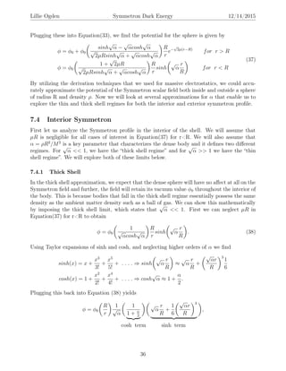 Lillie Ogden Symmetron Dark Energy 12/14/2015
Plugging these into Equation(33), we ﬁnd the potential for the sphere is given by
φ = φ0 + φ0
sinh
√
α −
√
αcosh
√
α
√
2µRsinh
√
α +
√
αcosh
√
α
R
r
e−
√
2µ(r−R)
for r > R
φ = φ0
1 +
√
2µR
√
2µRsinh
√
α +
√
αcosh
√
α
R
r
sinh
√
α
r
R
for r < R
(37)
By utilizing the derivation techniques that we used for massive electrostatics, we could accu-
rately approximate the potential of the Symmetron scalar ﬁeld both inside and outside a sphere
of radius R and density ρ. Now we will look at several approximations for α that enable us to
explore the thin and thick shell regimes for both the interior and exterior symmetron proﬁle.
7.4 Interior Symmetron
First let us analyze the Symmetron proﬁle in the interior of the shell. We will assume that
µR is negligible for all cases of interest in Equation(37) for r<R. We will also assume that
α = ρR2
/M2
is a key parameter that characterizes the dense body and it deﬁnes two diﬀerent
regimes. For
√
α << 1, we have the “thick shell regime” and for
√
α >> 1 we have the “thin
shell regime”. We will explore both of these limits below.
7.4.1 Thick Shell
In the thick shell approximation, we expect that the dense sphere will have no aﬀect at all on the
Symmetron ﬁeld and further, the ﬁeld will retain its vacuum value φ0 throughout the interior of
the body. This is because bodies that fall in the thick shell regime essentially possess the same
density as the ambient matter density such as a ball of gas. We can show this mathematically
by imposing the thick shell limit, which states that
√
α << 1. First we can neglect µR in
Equation(37) for r<R to obtain
φ = φ0
1
√
αcosh
√
α
R
r
sinh
√
α
r
R
. (38)
Using Taylor expansions of sinh and cosh, and neglecting higher orders of α we ﬁnd
sinh(x) = x +
x3
3!
+
x5
5!
+ . . . . ⇒ sinh
√
α
r
R
≈
√
α
r
R
+
√
αr
R
3
1
6
cosh(x) = 1 +
x2
2!
+
x4
4!
+ . . . . ⇒ cosh
√
α ≈ 1 +
α
2
.
Plugging this back into Equation (38) yields
φ = φ0
R
r
1
√
α
1
1 + α
2
√
α
r
R
+
1
6
√
αr
R
3
,
cosh term sinh term
36
 