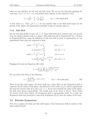 Lillie Ogden Symmetron Dark Energy 12/14/2015
where we can explicitly see the cosh and sinh terms. We can use the binomial expansion for
cosh term, 1/(1 + x)n
≈ 1 − nx, and perform basic algebra on this equation to ﬁnd
φ = φ0 1 −
α
2
+
1
6
α
r2
R2
for r < R in thick shell (39)
to ﬁrst order in α. Since,
√
α << 1, we can conclude that in the thick shell regime for the
interior of the sphere, the Symmetron essentially retains its vacuum value φ0.
7.4.2 Thin Shell
For the thin shell proﬁle we have
√
α >> 1. Thin shell bodies have densities that vary greatly
from the ambient density such as a planet. Still neglecting µR in Equation(37) for r<R gives
us Equation(38).Now, using the deﬁnition of sinh and cosh in terms of exponentials, we can
approximate them when the argument is large:
coshx =
ex
+ e−x
2
≈
ex
2
for x >> 1
⇒ cosh
√
α ≈
e
√
α
2
for
√
α >> 1
sinhx =
ex
− e−x
2
s ≈
ex
2
for x >> 1
⇒ sinh
√
α
r
R
≈
e(
√
αr)/R
2
for
√
α >> 1.
Plugging this back into Equation (38) yields
φ = φ0
1
√
α
1
e
√
α
2
R
r
e(
√
αr)/R
2
We can reduce this down to the following,
φ =
φ0
√
α
R
r
e−
√
α(R−(r/R))
. for r < R in thin shell (40)
Thus, in the shin shell regime, the dense body has a large eﬀect on the Symmetron ﬁeld as
expected. On the surface of the sphere, the ﬁeld starts with a value φ0/
√
α, which is signiﬁcantly
less than the vacuum value of φ0 since
√
α >> 1. As we move towards the center of the sphere,
the ﬁeld value decays exponentially. The length scale of the decay is R/
√
α. Deep within
the interior of the dense sphere, the Symmetron ﬁeld is exponentially small. As a result, the
Symmetron ﬁeld only penetrates a thin shell of thickness R/
√
α near the surface of the body.
7.5 Exterior Symmetron
Now let us analyze the thick and thin shell regime of the Symmetron ﬁeld in exterior of the
dense spherical body.
37
 