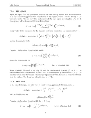 Lillie Ogden Symmetron Dark Energy 12/14/2015
7.5.1 Thick Shell
Again, we expect that the Symmetron ﬁeld will not substantially deviate from its vacuum value
φ0 in the thick shell approximation since bodies in this regime possess a similar density to the
ambient density. We can show this mathematically by once again imposing that
√
α << 1.
Now, neglect µR in Equation(37) for r>R to obtain
φ = φ0 + φ0
sinh
√
α −
√
αcosh
√
α
√
αcosh
√
α
R
r
e−
√
2µ(r−R)
. (41)
Using Taylor Series expansion for the sinh and cosh term we can ﬁnd the numerator to be
sinh
√
α −
√
αcosh
√
α
√
α +
√
α
3
6
−
√
α 1 +
α
2
=
−
√
α
3
3
and the denominator to be
√
αcosh
√
α
√
α 1 +
α
2
≈
√
α.
Plugging this back into Equation (41) yields
φ = φ0 + φ0
−
√
α
3
3
√
α
R
r
e−
√
2µ(r−R)
, (42)
which can be simpliﬁed to
φ = φ0 + φ0
α
3
R
r
e−
√
2µ(r−R)
. for r > R in thick shell (43)
As we expected, this result is not very far from the vacuum value φ0 since
√
α << 1. At the
surface of the dense body the ﬁeld is lower than the vacuum value by a factor of 1−(α/3). The
small deviation from the vacuum value decays exponentially with distance as we move outwards
from the surface. The decay has a length scale of 1/
√
2µ.
7.5.2 Thin Shell
In the thin shell regime we take
√
α >> 1 and we can approximate the numerator as
sinh
√
α −
√
αcosh
√
α ≈
e
√
α
2
−
√
αe
√
α
2
= −
(
√
α − 1)e
√
α
2
and the denominator as
√
αcosh
√
α ≈
√
αe
√
α
2
.
Plugging this back into Equation (41) for r>R yields
φ = φ0 − φ0 1 −
1
√
α
R
r
e−
√
2µ(r−R)
. for r > R in thin shell (44)
38
 