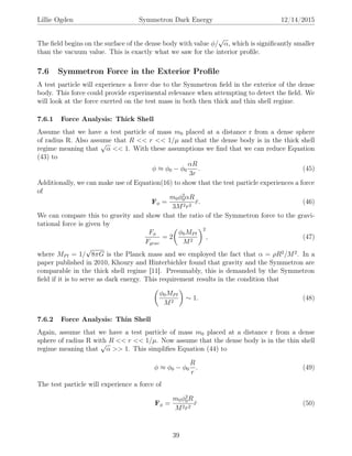 Lillie Ogden Symmetron Dark Energy 12/14/2015
The ﬁeld begins on the surface of the dense body with value φ/
√
α, which is signiﬁcantly smaller
than the vacuum value. This is exactly what we saw for the interior proﬁle.
7.6 Symmetron Force in the Exterior Proﬁle
A test particle will experience a force due to the Symmetron ﬁeld in the exterior of the dense
body. This force could provide experimental relevance when attempting to detect the ﬁeld. We
will look at the force exerted on the test mass in both then thick and thin shell regime.
7.6.1 Force Analysis: Thick Shell
Assume that we have a test particle of mass m0 placed at a distance r from a dense sphere
of radius R. Also assume that R << r << 1/µ and that the dense body is in the thick shell
regime meaning that
√
α << 1. With these assumptions we ﬁnd that we can reduce Equation
(43) to
φ ≈ φ0 − φ0
αR
3r
. (45)
Additionally, we can make use of Equation(16) to show that the test particle experiences a force
of
Fφ =
m0φ2
0αR
3M2r2
ˆr. (46)
We can compare this to gravity and show that the ratio of the Symmetron force to the gravi-
tational force is given by
Fφ
Fgrav
= 2
φ0MPl
M2
2
, (47)
where MPl = 1/
√
8πG is the Planck mass and we employed the fact that α = ρR2
/M2
. In a
paper published in 2010, Khoury and Hinterbichler found that gravity and the Symmetron are
comparable in the thick shell regime [11]. Presumably, this is demanded by the Symmetron
ﬁeld if it is to serve as dark energy. This requirement results in the condition that
φ0MPl
M2
∼ 1. (48)
7.6.2 Force Analysis: Thin Shell
Again, assume that we have a test particle of mass m0 placed at a distance r from a dense
sphere of radius R with R << r << 1/µ. Now assume that the dense body is in the thin shell
regime meaning that
√
α >> 1. This simpliﬁes Equation (44) to
φ ≈ φ0 − φ0
R
r
. (49)
The test particle will experience a force of
Fφ =
m0φ2
0R
M2r2
ˆr (50)
39
 