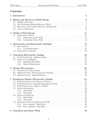Lillie Ogden Symmetron Dark Energy 12/14/2015
Contents
1 Introduction 5
2 History and Discovery of Dark Energy 6
2.1 Hubble’s Discovery . . . . . . . . . . . . . . . . . . . . . . . . . . . . . . . . . . 7
2.2 The Friedmann-Walker-Robertson Metric . . . . . . . . . . . . . . . . . . . . . . 7
2.3 Discovery of the Cosmic Microwave Background . . . . . . . . . . . . . . . . . . 9
2.4 Type 1a Supernovae . . . . . . . . . . . . . . . . . . . . . . . . . . . . . . . . . 10
3 Models of Dark Energy 11
3.1 Quintessence Model . . . . . . . . . . . . . . . . . . . . . . . . . . . . . . . . . . 12
3.1.1 Chameleon Scalar Field . . . . . . . . . . . . . . . . . . . . . . . . . . . 14
3.1.2 Symmetron Scalar Field . . . . . . . . . . . . . . . . . . . . . . . . . . . 16
4 Electrostatics and Electrostatic Analogies 17
4.1 Electrostatics . . . . . . . . . . . . . . . . . . . . . . . . . . . . . . . . . . . . . 17
4.1.1 Conducting Sphere . . . . . . . . . . . . . . . . . . . . . . . . . . . . . . 18
4.2 Electrostatic Analogies . . . . . . . . . . . . . . . . . . . . . . . . . . . . . . . . 22
5 Chameleon Electrostatic Analogy 22
5.1 Field Produced by a Spherical Body . . . . . . . . . . . . . . . . . . . . . . . . . 23
5.2 Torque on an Ellipsoid . . . . . . . . . . . . . . . . . . . . . . . . . . . . . . . . 25
5.2.1 Lightning Rod Eﬀect . . . . . . . . . . . . . . . . . . . . . . . . . . . . . 25
5.2.2 Shape Enhancement . . . . . . . . . . . . . . . . . . . . . . . . . . . . . 26
6 Massive Electrostatics 28
6.1 Potential of a Point Charge . . . . . . . . . . . . . . . . . . . . . . . . . . . . . 28
6.2 Spherical Cavity: Determining the Potential . . . . . . . . . . . . . . . . . . . . 29
6.3 Spherical Cavity: Approximating µ . . . . . . . . . . . . . . . . . . . . . . . . . 30
7 Symmetron Massive Electrostatic Analogy 31
7.1 Field Produced in the Absence of Matter . . . . . . . . . . . . . . . . . . . . . . 31
7.2 Field Produced in Uniformly Homogeneous Fluid . . . . . . . . . . . . . . . . . 33
7.3 Field Produced by a Sphere of Matter . . . . . . . . . . . . . . . . . . . . . . . . 34
7.4 Interior Symmetron . . . . . . . . . . . . . . . . . . . . . . . . . . . . . . . . . . 36
7.4.1 Thick Shell . . . . . . . . . . . . . . . . . . . . . . . . . . . . . . . . . . 36
7.4.2 Thin Shell . . . . . . . . . . . . . . . . . . . . . . . . . . . . . . . . . . . 37
7.5 Exterior Symmetron . . . . . . . . . . . . . . . . . . . . . . . . . . . . . . . . . 37
7.5.1 Thick Shell . . . . . . . . . . . . . . . . . . . . . . . . . . . . . . . . . . 38
7.5.2 Thin Shell . . . . . . . . . . . . . . . . . . . . . . . . . . . . . . . . . . . 38
7.6 Symmetron Force in the Exterior Proﬁle . . . . . . . . . . . . . . . . . . . . . . 39
7.6.1 Force Analysis: Thick Shell . . . . . . . . . . . . . . . . . . . . . . . . . 39
7.6.2 Force Analysis: Thin Shell . . . . . . . . . . . . . . . . . . . . . . . . . . 39
8 Conclusion and Future Work 40
4
 