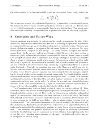 Lillie Ogden Symmetron Dark Energy 12/14/2015
due to the gradient in the Symmetron ﬁeld. Again, we can compare this to gravity to ﬁnd that
Fφ
Fgrav
= 6
φ0Mp
M2
2
1
α
. (51)
We can take into account the condition in Equation(48) to assert that, in the thin shell regime,
the Symmetron force is weaker than the gravitational force by a factor of 1/α. Further, since√
α >> 1, the Symmetron force is much smaller than the gravitational force. Thus we can assert
that tese forces exerted by the Symmetron on a spherical test mass are eﬀectively negligible.
8 Conclusion and Future Work
Modern cosmology aims to study the universe and its complex components. An inﬂux of the-
oretical and experimental astronomers into the ﬁeld of cosmology coupled with improvement
in observational technology has resulted in an abundance of recent discoveries. The most per-
plexing of these discoveries is the apparent lack of energy density in the universe that many
cosmologists strive to explain by dark energy. This theory attempts to explain the deﬁcient
energy density in the universe, and further, it proposes that this energy is a force working to
counteract gravity and cause the accelerated expansion of the universe. Several classes of models
have been put forth in an eﬀort to understand dark energy. The type of model looked at in this
thesis is a type of quintessence model, which presents dark energy as a slowly evolving scalar
ﬁeld living in a potential. Several of these scalar ﬁelds, such as the Chameleon and Symmetron,
are able to blend in with terrestrial settings, eliminating the potential problems of a generic
scalar ﬁeld model. Typically, the equations that govern the Chameleon and Symmetron are
involved and cumbersome. However, under conditions of interest on the terrestrial scale, these
equations reduce down to Laplace’s equation, thus representing electrostatic analogies. Exploit-
ing electrostatic analogies when working with dark energy scalar ﬁeld model simpliﬁes complex
mathematical equations to well understood and manageable forms. For both the Chameleon
and Symmetron models, we ﬁnd that they both obey Laplace’s equations in the vicinity of a
massive spherical body on terrestrial scales. By utilizing the approach that physical phenomena
described by the same mathematical form of equation possess the same mathematical form, it
is easy to derive valid, insightful proﬁles for the behavior of these ﬁelds.
The Chameleon scalar ﬁeld was found to obey a classic electrostatic analogy [9]. Thus,
source free, static, and massless electromagnetism provides an analog under which to solve the
Chameleon ﬁeld in systems of interest. However, for the Symmetron, an unfamiliar and marginal
type of electromagnetism called massive electrostatics seems to provide the analog. We showed
that, although the usefulness of massive electrostatics itself is contentious, the techniques used
to solve problems in the ﬁeld are nevertheless crucial to solving similar problems with the
Symmetron ﬁeld. Thus, without the convenience of electrostatic analogies, the solutions to both
the Chameleon and Symmetron scalar ﬁelds would be laborious, if not impossible to obtain. It
is also worth noting that these electrostatic analogies are more than a attractive mathematical
trick. These analogies have powerful ramiﬁcations with regards to increasing experimental
sensitivity. Scientists hope that we can employ the results obtained from exploring scalar ﬁeld
models dark energy via electrostatic analogies to either detect the ﬁeld or rule out its existence
as an explanation for dark energy.
40
 