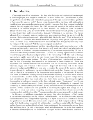 Lillie Ogden Symmetron Dark Energy 12/14/2015
1 Introduction
Cosmology is as old as humankind. Not long after language and communication developed
in primitive peoples, man sought to understand the world around him. Over hundreds of years,
the questions pondered by early civilizations gazing up at the night skies evolved into questions
of “how does the universe work?” People began to answer these questions with philosophical
considerations, astronomical conjectures and intuitive reasoning, but these explanations lacked
concrete data to support the claims. By 1915, the current paradigm for understanding the
dynamics of the universe was put forth by Albert Einstein. His theory was called the General
Theory of Relativity (GR). It described the fundamental interaction of gravity as governed
by curved spacetime and it revolutionized humanity’s thinking of the universe. The theory
advocated for a dynamic universe, raising even more questions about the mysteries of the
universe: If the universe is not static, what did it look like in the past? What is the origin of
our universe? As questions were raised about our beginnings, many people began to wonder
about the future: What will the universe look like in the future? Will gravity eventually cause
the collapse of the universe? Will the universe expand indeﬁnitely?
Modern cosmology aims at answering these types of questions and it involves the study of the
universe and its complex components, how it was formed, how it has evolved, and what its future
holds. It seeks to develop a complete understanding of the universe as outlined by GR that is
also consistent with experimental observations. The ﬁeld has a history replete with setbacks and
reconditionings of the fundamental perceptions of the surrounding world. The tools to ﬁndings
answers have rapidly improved in the past twenty years with technological advances in space
observatories and telescope stations. An inﬂux of theoretical and experimental astronomers
into the ﬁeld of cosmology has resulted in an abundance of recent discoveries. These new
discoveries have provided radically new information that has far-reaching implications for the
structure, origin, and evolution of the universe. Important discoveries such as the cosmic
microwave background (CMB) have been able to conﬁrm the nature of the universe outlined
by general relativity and support the notion that the universe is ﬂat. However, as more results
rush in, there is a gap missing in the fundamental understanding of the universe. It appears
that about 70% of the total energy density in the universe necessary to enable a stable universe
is unaccounted for. In other words, there is not enough luminous, “baryonic” energy density
that scientists can detect that would allow for a ‘ﬂat’, stable universe. An attempt to explain
this puzzling lack of energy density is the theory of dark energy. “Dark energy” provides an
explanation for the deﬁcient energy density in the universe, but additionally, it expounds that
this energy is a force working to counteract gravity and cause the accelerated expansion of the
universe. Several theories have been put forth in an attempt to explain dark energy but it is
still a ﬁeld of study that lacks a compelling model and requires further extensive research by
experimentalists and theorists alike. This paper explores the symmetron model of dark energy.
In this paper, we will begin by exploring the history that led to the discovery of dark energy
in the universe beginning with the Einstein Field Equations. We will introduce two separate
classes of models of dark energy before beginning an in depth analysis of the third type of model,
the quintessence model. The quintessence model proposes that dark energy is a slowly evolving
scalar ﬁeld that lives in a potential. We will introduce two of these scalar ﬁelds, the Chameleon
and the Symmetron, and explain their basic characteristics and the equations that govern them.
This will bring us to the bulk of the paper, which will elaborate on the scalar ﬁeld model as
it relates to electromagnetism via electrostatic analogies. We will review relevant scenarios in
5
 