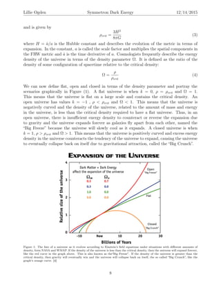 Lillie Ogden Symmetron Dark Energy 12/14/2015
and is given by
ρcrit =
3H2
8πG
(3)
where H = ˙a/a is the Hubble constant and describes the evolution of the metric in terms of
expansion. In the constant, a is called the scale factor and multiplies the spatial components in
the FRW metric and ˙a is the time derivative of a. Cosmologists frequently describe the energy
density of the universe in terms of the density parameter Ω. It is deﬁned as the ratio of the
density of some conﬁguration of spacetime relative to the critical density:
Ω =
ρ
ρcrit
(4)
We can now deﬁne ﬂat, open and closed in terms of the density parameter and portray the
scenarios graphically in Figure (1). A ﬂat universe is when k = 0, ρ = ρcrit and Ω = 1.
This means that the universe is ﬂat on a large scale and contains the critical density. An
open universe has values k = −1 , ρ < ρcrit and Ω < 1. This means that the universe is
negatively curved and the density of the universe, related to the amount of mass and energy
in the universe, is less than the critical density required to have a ﬂat universe. Thus, in an
open universe, there is insuﬃcient energy density to counteract or reverse the expansion due
to gravity and the universe expands forever as galaxies ﬂy apart from each other, named the
“Big Freeze” because the universe will slowly cool as it expands. A closed universe is when
k = 1, ρ > ρcrit and Ω > 1. This means that the universe is positively curved and excess energy
density in the universe counteracts the tendency of the universe to expand, causing the universe
to eventually collapse back on itself due to gravitational attraction, called the “Big Crunch”.
Figure 1: The fate of a universe as it evolves according to Einstein’s ﬁeld equations under situations with diﬀerent amounts of
density, form NASA and WMAP. If the density of the universe is less than the critical density, then the universe will expand forever,
like the red curve in the graph above. This is also known as the“Big Freeze”. If the density of the universe is greater than the
critical density, then gravity will eventually win and the universe will collapse back on itself, the so called “Big Crunch”, like the
graph’s orange curve. [4]
8
 