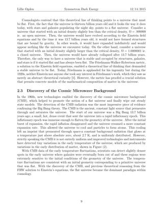 Lillie Ogden Symmetron Dark Energy 12/14/2015
Cosmologists contend that this theoretical line of thinking points to a universe that must
be ﬂat. First, the fact that the universe is thirteen billion years old and it looks the way it does
today, with stars and galaxies populating the night sky, points to a ﬂat universe. Consider a
universe that started with an initial density slightly less than the critical density, Ω = .999999
ie. an open universe. Then, the universe would have evolved according to the Einstein ﬁeld
equations and by the time it was 13.7 billion years old, it would not have formed structures
that are bound by gravity. In other words, it would have expanded indeﬁnitely and would
appear nothing like the universe we encounter today. On the other hand, consider a universe
that started with an initial density slightly larger than the critical density, Ω = 1.0000001 ie.
a closed universe. Then, the universe would have already collapsed after 13.7 billion years.
Therefore, the only way to have a universe that is stable and occupied by structures, galaxies,
and stars is if it started ﬂat and has always been ﬂat. The Friedmann-Walker-Robertson metric,
a solution to the Einstein ﬁeld equations, enabled a theoretical line of thinking that demanded
a stable universe to be ﬂat. Today, Friedmann is applauded for his ingenuity but during the
1920s, neither Einstein nor anyone else took any interest in Friedmann’s work, which they saw as
merely an abstract theoretical curiosity [1]. However, the metric has proofed a crucial solution
that permits concrete models of the mathematical composition of matter in the universe.
2.3 Discovery of the Cosmic Microwave Background
In the 1960s, new technologies enabled the discovery of the cosmic microwave background
(CMB), which helped to promote the notion of a ﬂat universe and ﬁnally wipe out steady
state models. The detection of the CMB radiation was the most impressive piece of evidence
conﬁrming the Big Bang theory. The CMB is the ancient, constant light source that permeates
through and saturates the universe. The start of our universe was a Big Bang 13.7 billion
years ago; a small, hot, dense event that sent the universe into a rapid inﬂationary epoch. This
inﬂationary epoch was immense enough to ﬂatten the geometry of the universe. After the initial
burst of expansion, the rapid inﬂation disappeared and the universe resumed a more constant
expansion rate. This allowed the universe to cool and particles to form atoms. This cooling
left an imprint that permeated through space-a constant background radiation that glows at
a temperature just above absolute zero, about 2.7 K, and is uniformly distributed. However,
strictly speaking the CMB it is not entirely uniform and improved technologies and instruments
have detected tiny variations in the early temperature of the universe, which are produced by
variations in the early distribution of matter, shown in Figure (2).
With CMB data of the early temperature ﬂuctuations, scientists can detect slightly denser
spots in the early universe where galaxies were eventually born out of and these regions were
extremely sensitive to the initial conditions of the geometry of the universe. The tempera-
ture ﬂuctuations are consistent with an initial geometry corresponding to a primitive universe
that was ﬂat. With the discovery of the CMB, and previous theoretical reasoning from the
FRW solution to Einstein’s equations, the ﬂat universe became the dominant paradigm within
cosmology.
9
 