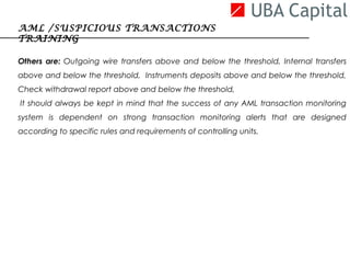 Others are: Outgoing wire transfers above and below the threshold, Internal transfers
above and below the threshold, Instruments deposits above and below the threshold,
Check withdrawal report above and below the threshold,
 It should always be kept in mind that the success of any AML transaction monitoring
system is dependent on strong transaction monitoring alerts that are designed
according to specific rules and requirements of controlling units.
AML /SUSPICIOUS TRANSACTIONS
TRAINING
 